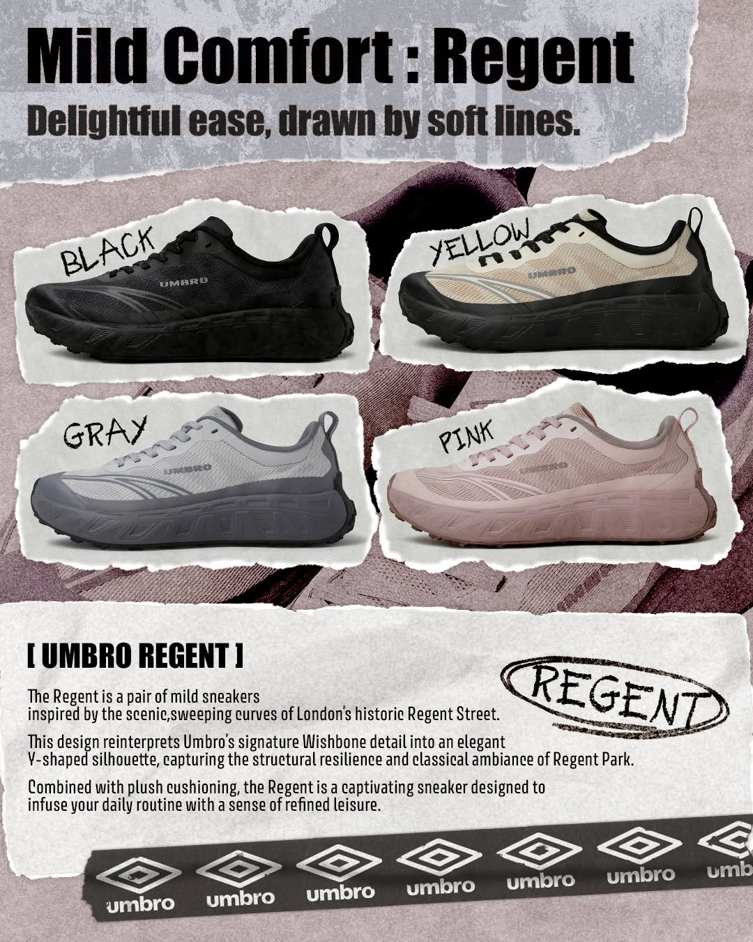 Photo by 엄브로 코리아 on January 14, 2026. May be an image of sports equipment, toecap shoes, sneakers and text that says 'Mild Comfort Regent Delightful ease, drawn by soft softlines lines. BLACK UMBRE YELLOW GRAY PINK IUMBRO REGENT] The Regent is pair Regentisapairofmildsneakers of mild sneakers inspired y he scenic,sweeping curves fL London's historic Regent Street. REGENT This design reinterprets Umbro's signature Wishbone detail into elegant Y-shaped silhouette, capturing the structural esilience and classical ambiance of Regent Park. Combined with plush cushioning, the Regenti isa captivating sneaker designed to infuse! your daily routine with sense of refined leisure. umbro umbro umbro umbro umbro umbro umb'.