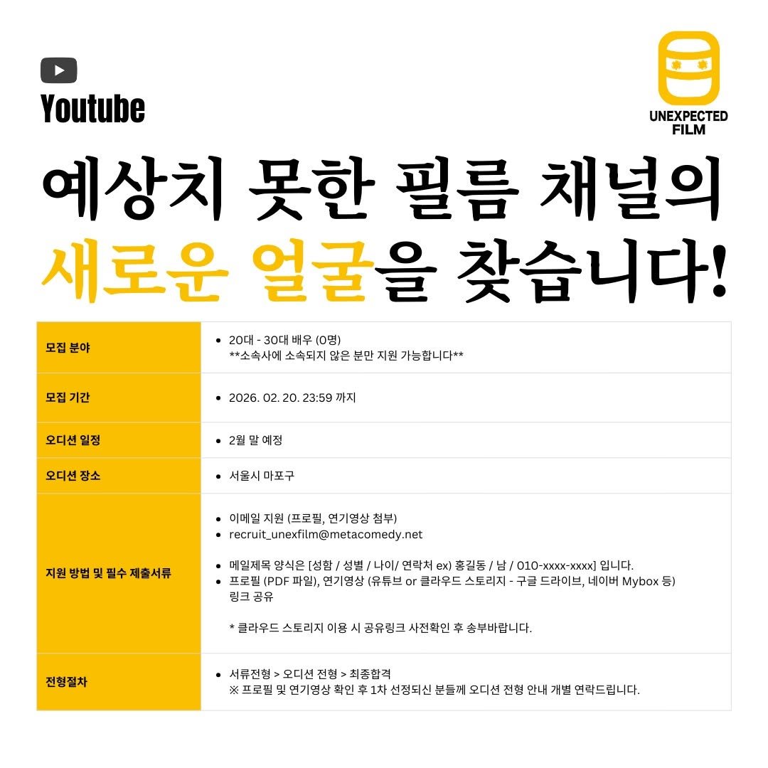 Photo by 예상치 못한 필름 on February 10, 2026. May be an image of text that says '모집 분야 Youtube UNEXPECTED FILM 예상치 못한 필름 채널의 새로운 얼굴을 찾습니다! 20대 30대 배우 (0명) *소속사에 소속되지 않은 분만 지원 가능합니다* 모집기간 기간 오디션 일정 2026. 02. 20. 23:59 까지 오디션 오디선장소 장소 2월말예정 서울시마포구 마포구 서물시 이메일 지원 (프로필, 면기영상 첨부) recutunexfim@motacomedy.net 지원방법및필수제출서류 예밑제목 압식은 [성함/ 성별 나이\/ 연락처 ex) 홍길돔 남k\/ 010-x 입니다. 프로핀(PDF 파일), 전기영상 [유듀브 or 글라우드 스토리치 구근 드라이브, 네이버 Mybox 등) 링크공유 '탄리드스토리지마상시규무원크서진회민투송복바합니다 송부바랍니다. 사전확인 전형절차 서류전형 오디선 전형: 최종합격 스로래일분기성상석연루과제성영서신도1오이선전탄안사지번번)드말다 연기영삼 선정되신 분들에 오디션 전형 안내 개별 연락드립니다.'.