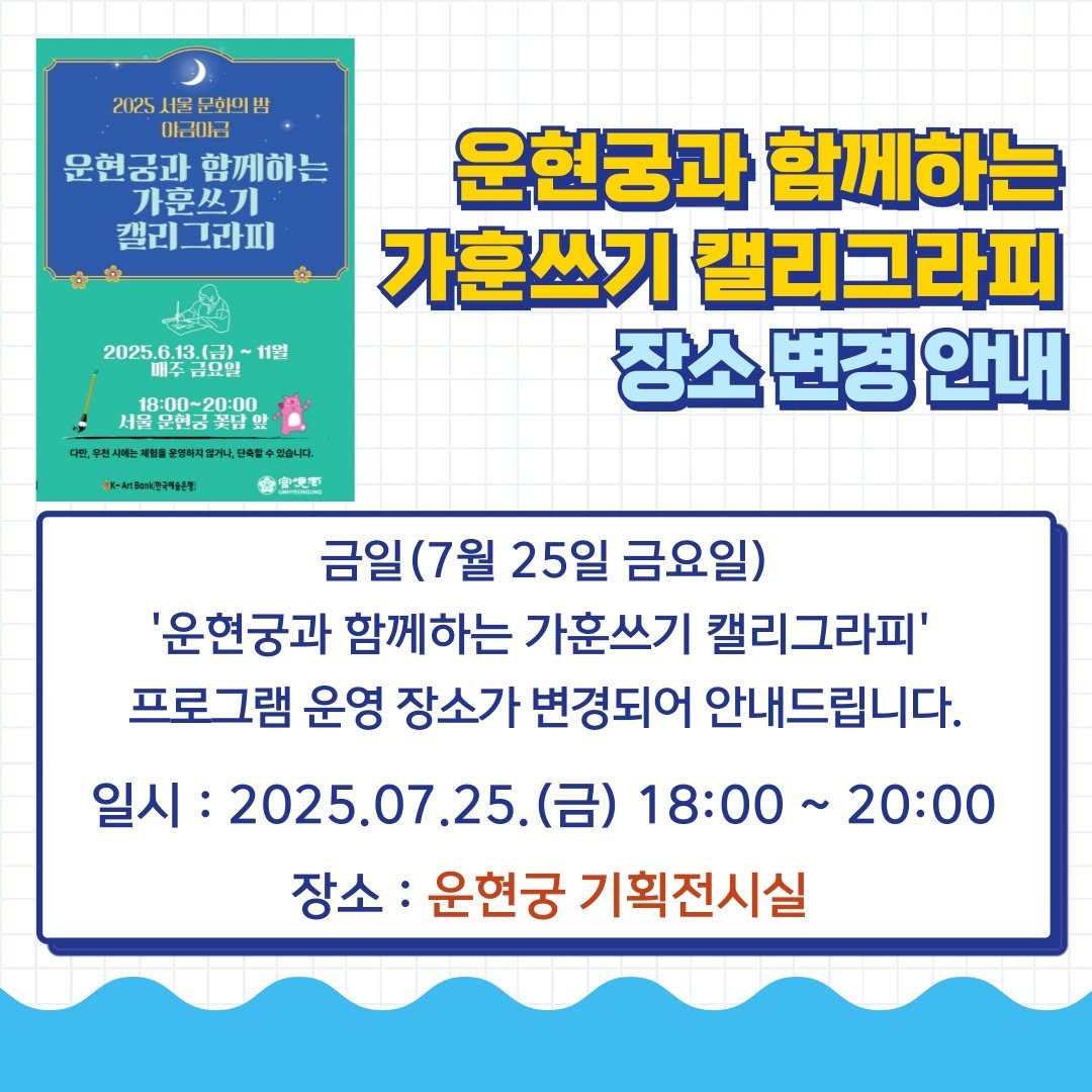 Photo by 운현궁 on July 24, 2025. May be an image of text that says '2025 2025서울문화의심 서울 문화의밥 야금아금 운현공과 운현공과함께회 함께하는 가훈쓰기 캘리그라피 2025.6.13. 202561360-1128 112! ㅂ요일 18:00~20:00 문현금 꽃닭 보명하지즐거나. 한축할수 축할수겠습니다 있습니다. 봉도-세농&전국학산정 운현궁과 함께하는 가훈쓰기 캘리그라피 장소변경안내 장소 변경 안내 壹迎下 금일(7월 25일 금요일) '운현궁과 함께하는 가훈쓰기 캘리그라피' 프로그램 운영 장소가 변경되어 안내드립니다. 일시: 2025.07.25.( (금) 18:00~20:00 18:00~ 20:00 장소: 운현궁 기획전시실'.