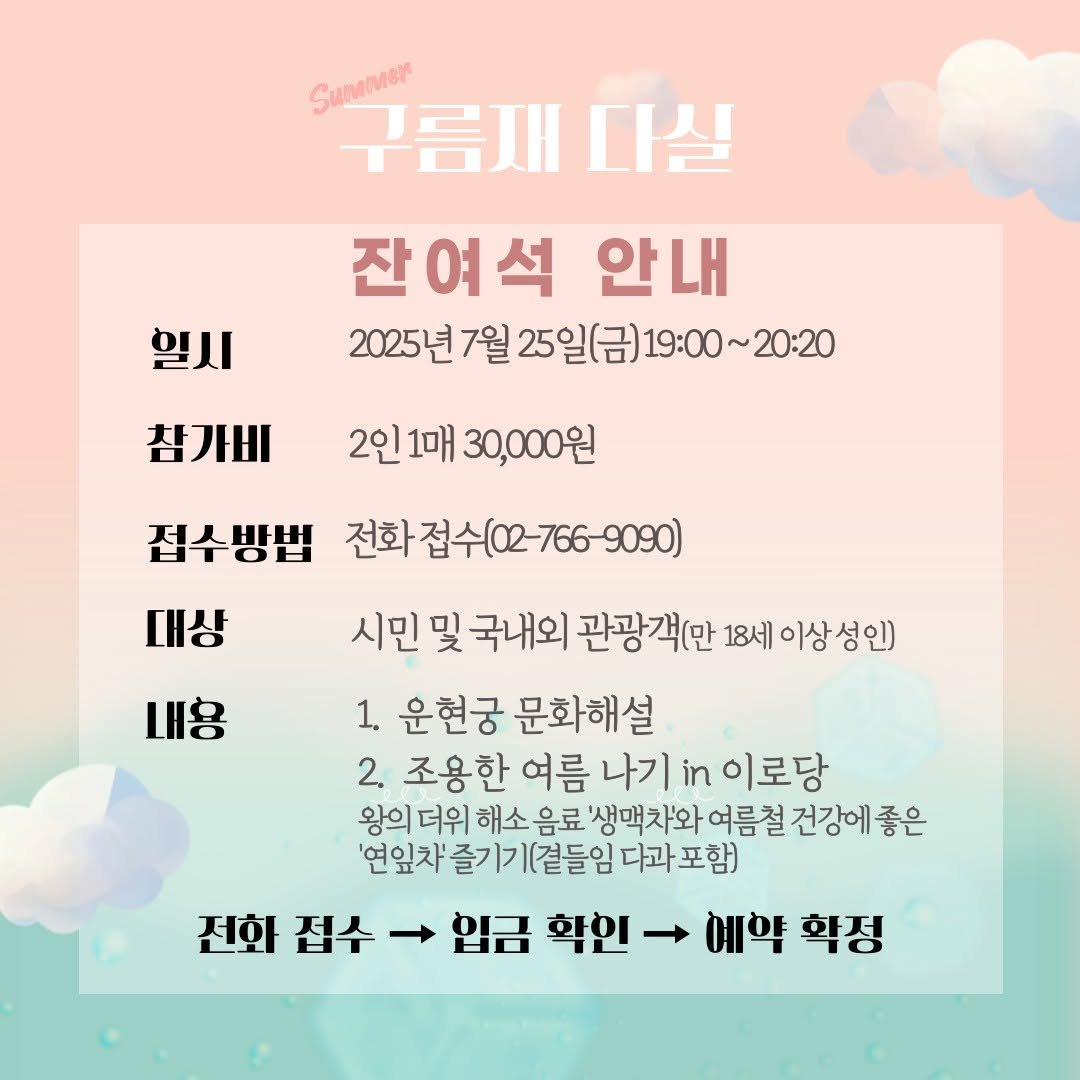 Photo by 운현궁 on July 23, 2025. May be an image of text that says 'SuMMer 구름재다실 구름재 다실 잔여석 안내 2025년7월25일(금)19:00~20-20 ~20:20 2025년 7월 25일(금) 일시 참가비 2인 2인1매 2인1매30,000원 1매 30,000원 접수방법 전화접수(02-766-9090) 전화 대상 내용 시민 및 국내외 관광객(만 18세 이상 이상성인) 1. 운현궁 문화해설 2. 조용한 여름 나기 in 이로당 왕의 더위 해소 음료 '생맥차와 여름철 건강에 좋은 '연잎차 즐기 즐기기(곁들임 다과 포함) 전화 접수 → 입금 학인 → 예약 학정'.