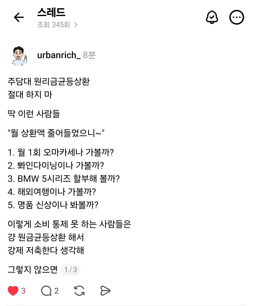 Photo by 어반리치 | 2030 내집마련 • 부동산공부 on September 17, 2025. May be a Twitter screenshot of 1 person and text that says '스레드 조회 조회345회 345회 urbanrich_ 8분 주담대 원리금균등상환 절대 하지 마 딱 이런 사람들 "월 상환액 줄어들었으니~" 1. 월 1회 오마카세나 가볼까? 2. 봐인다이닝이나 가볼까? 3. BMW 5시리즈 할부해 볼까? 4. 해외여행이나 가볼까? 5. 명품 신상이나 봐볼까? 이렇게 소비 통제 못 하는 사람들은 걍 원금균등상환 해서 강제 저축한다 생각해 그렇지 않으면 1/3 3 2'.