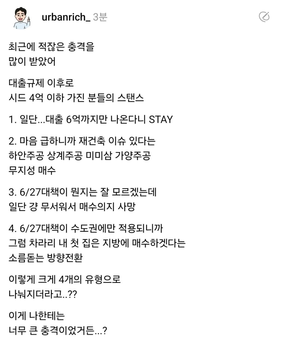 Photo by 어반리치 | 2030 내집마련 • 부동산공부 on August 04, 2025. May be a Twitter screenshot of text that says 'urbanrich_ 3분 최근에 적잖은 충격을 많이 받았어 대출규제 이후로 시드 4억 이하 가진 분들의 스탠스 1. 일단.. .일단...대출 .대출 6억까지만 나온다니 STAY 2. 마음 급하니까 재건축 이슈 있다는 하안주공 상계주공 미미삼 가양주공 무지성 매수 3. 3.6/27대책이 뭔지는 잘 모르겠는데 일단 걍 무서워서 매수의지 사망 4. 6/27대책이 수도권에만 적용되니까 그럼 차라리 내 첫 집은 지방에 매수하겟다는 소름돋는 방향전환 이렇게 크게 4개의 유형으로 나눠지더라고..?? 이게 나한테는 너무 큰 충격이었거든...?'.