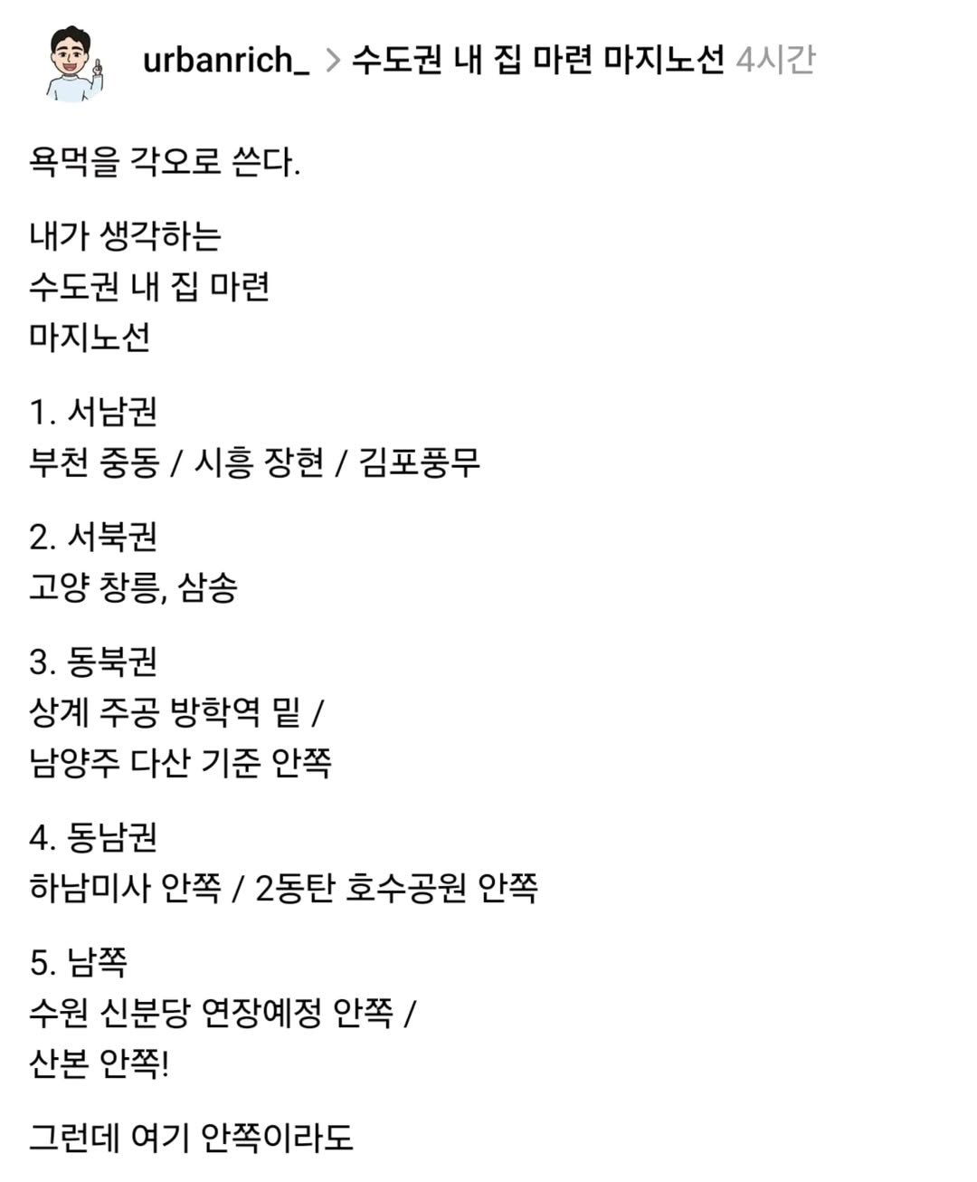 Photo by 어반리치 | 2030 내집마련 • 부동산공부 on August 05, 2025. May be a meme of 1 person and text that says 'urbanrich_ > 수도권 내 집 마련 마지노선 4시간 욕먹을 각오로 쓴다. 내가 생각하는 수도권 내 집 마련 마지노선 1. 서남권 부천 중동 시흥 장현 김포풍무 2. 서북권 고양 창릉, 삼송 3.동북권 3. 상계 주공 방학역 밑/ 남양주 다산 기준 안쪽 4. 동남권 하남미사 안쪽 / 2동탄 호수공원 안쪽 5. 5.남쪽 수원 신분당 연장예정 안쪽/ 산본 안쪽! 그런데 여기 안쪽이라도'.
