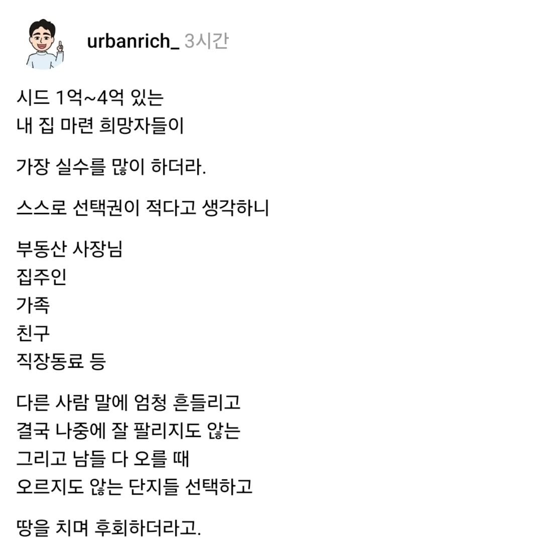 Photo by 어반리치 | 2030 내집마련 • 부동산공부 on August 19, 2025. May be an image of text that says 'urbanrich_ urbanrich_3 3시간 시드 1억~4억 있는 내 집 마련 희망자들이 가장 실수를 많이 하더라. 스스로 선택권이 적다고 생각하니 부동산 사장님 집주인 가족 친구 직장동료 등 다른 사람 말에 엄청 흔들리고 결국 나중에 잘 팔리지도 않는 그리고 남들 다 오를 때 오르지도 않는 단지들 선택하고 땅을 치며 후회하더라고.'.