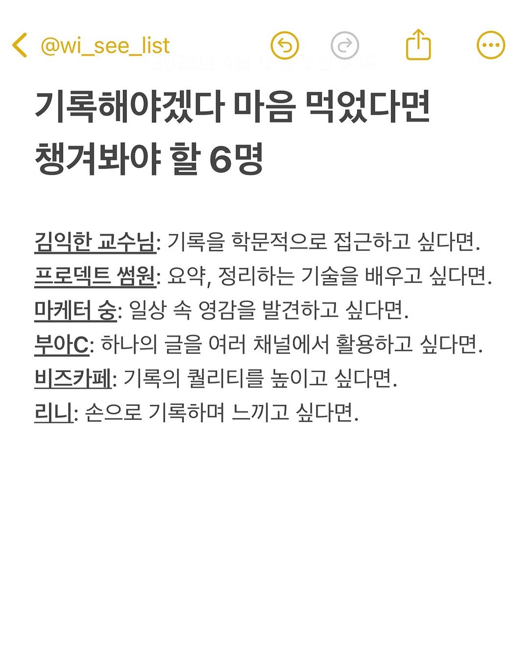 Photo by hansol wi | 브랜드마케터•브랜딩 on April 14, 2025. May be an image of text that says '< @wi_see_list 기록해야겠다 마음 먹었다면 챙겨봐야 할 6명 김익한 교수님: 기록을 학문적으로 접근하고 싶다면. 프로텍트 썸원: 요약, 정리하는 기술을 배우고 싶다면. 마케터 일상 속 영감을 발견하고 싶다면. 부아.: 하나의 글을 여러 채널에서 활용하고 싶다면. 비즈카페: 기록의 퀄리티를 높이고 싶다면. 리니: 손으로 기록하며 느끼고 싶다면.'.