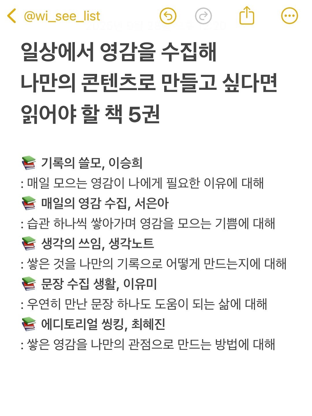 Photo by hansol wi | 브랜드마케터•브랜딩 on September 27, 2025. May be an image of text that says '@wi_see_list 일상에서 영감을 수집해 나만의 콘텐츠로 만들고 싶다면 읽어야 할 책 5권 기록의 쓸모, 이승희 :매일 모으는 영감이 나에게 필요한 이유에 대해 매일의 영감 수집, 서은아 : :습관 하나씩 쌓아가며 영감을 모으는 기쁨에 대해 생각의 쓰임, 생각노트 :쌓은 것을 나만의 기록으로 어떻게 만드는지에 대해 문장 수집 생활, 이유미 :우연히 만난 문장 하나도 도움이 되는 삶에 대해 에디토리얼 씽킹, 최혜진 :쌓은 영감을 나만의 관점으로 만드는 방법에 대해'.