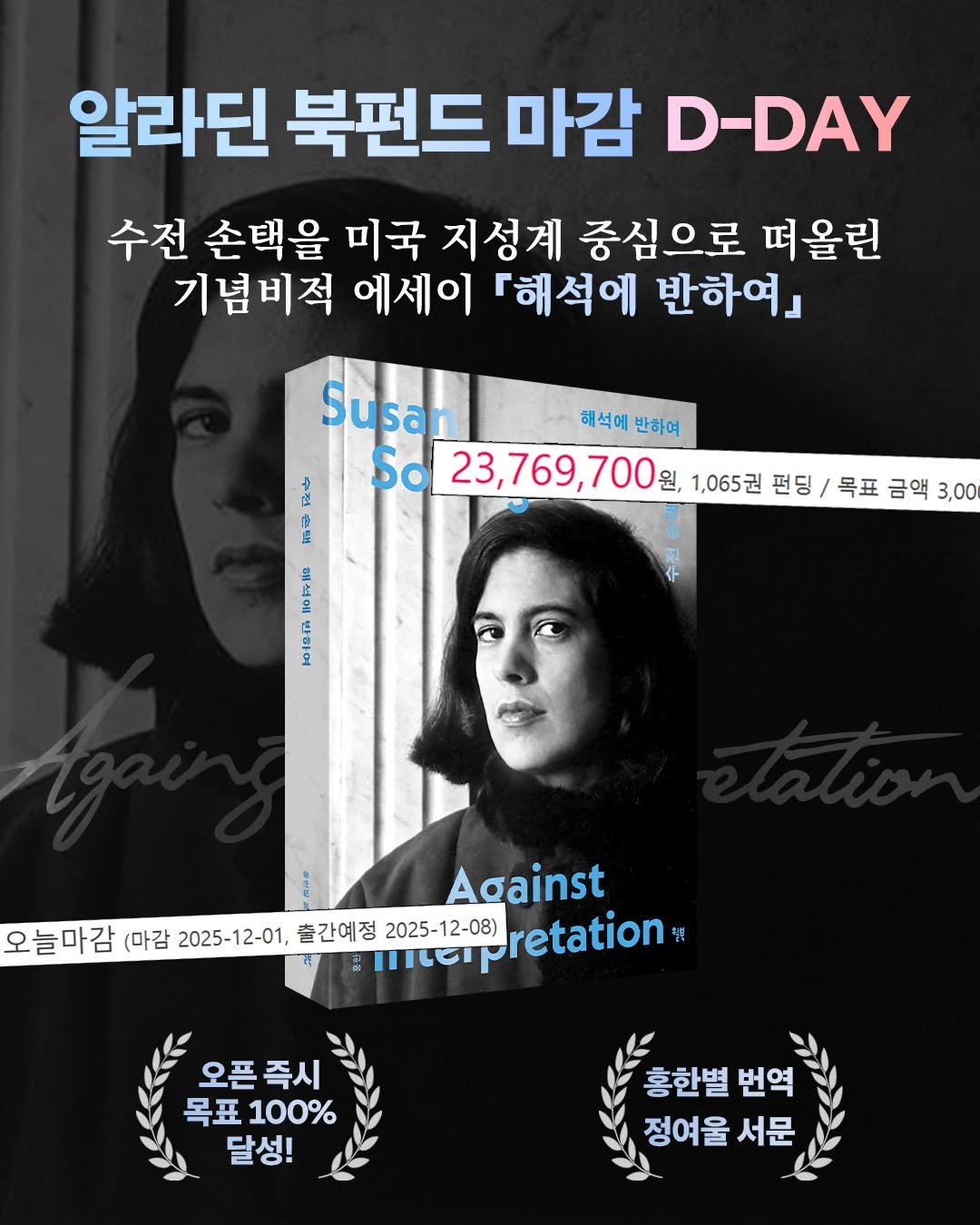 Photo by 윌북 on November 30, 2025. May be an image of one or more people, poster, magazine and text that says '알라딘 북펀드 마감 D-DAY 수전 손택을 미국 지성계 중심으로 떠올린 기념비적 에세이 「해석에 반하여』 더 店 Susan 해석에반하여 해석에 반하여 So 23,769,700 원, 1,065권 펀딩 펀딩/목표금액3.0 목표 금액 3,00 전 Against 오늘마감 (마감 2025-12-01, 출간예정 2025- 2025-12-08) retation 똥 오픈즉시 목표 100% 달성! 홍한별 번역 정여울 서문'.