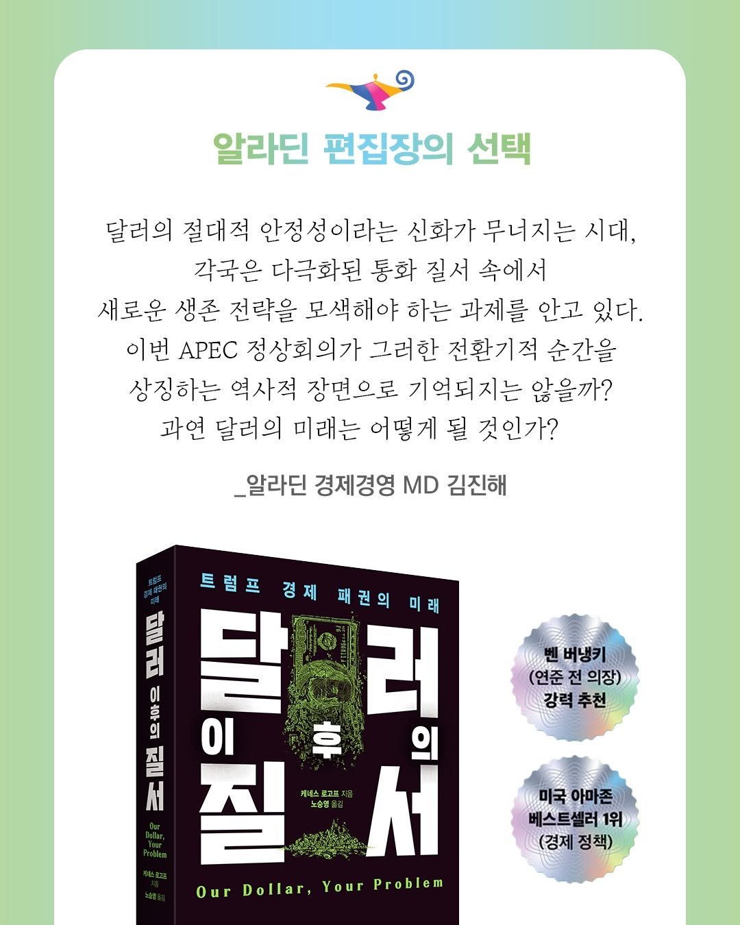 Photo by 윌북 on October 26, 2025. May be an image of ‎text that says '‎알라딘 편집장의 선택 달려의 절대적 안정 이라는 신화가 무너지는 시대, 각국은 다극화된 통화 질서 속에서 새로운 생존 전략을 모색해야 하는 과제를 안고 있다. 이번 APEC 정상회의가 그러한 전환기적 순간을 상징하는 역사적 장면으로 기억되지는 않을까? 과연 달러의 미래는 어떻게 될 것인가? _알라딘 경제경영 MD 김진해 벤버냉키 (연준 전 의장) 강력추천 추천 강력 트럼프 달 경제 패권의 UII 00 さ 러 a Οι 卓 ה 의 서 밀을질 노송영 질 서 Our OurDollar,YourProblen Dollar, Your Problem 미국 아마존 베스트셀러1위 (경제정책) (경제 정책)‎'‎.