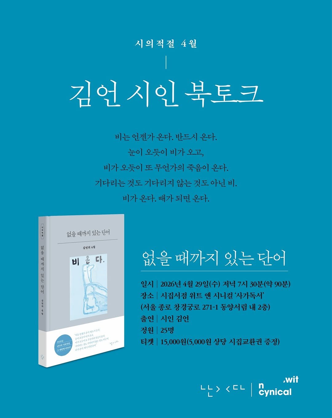 Photo shared by 시집서점 위트 앤 시니컬 on April 21, 2026 tagging @nandaisart. May be an illustration of poster, magazine and text that says '시의적절 4월 김언시인북토 북토크 비는 언젠가 온다. 반드시 온다. 눈이 오듯이 비가 오고, 비가 오듯이 또 무언가의 죽음이 온다. 기다리는 것도 기다리지 않는 것도 아닌 비, 비가온다. 때가 없을 임을며까지있는는만이 김성과수월 비 다. 도 없을 때까지 있는 단어 4日 일시 2026년 4월 29일(수) 저녁 7시 30분(약 90분) 장소 시집서점 위트 앤 시니컬 '사가독서' (서울 종로 창경궁로 271-1 동양서립내2충 2층) 출연 시인김언 정원 25명 티켓 15,000원(5,000원 상당 시집교환권 증정) и4иeR સન M4I48 ርትኒያ 04ခ S 나><다 나> <EL ,wit cynical'.