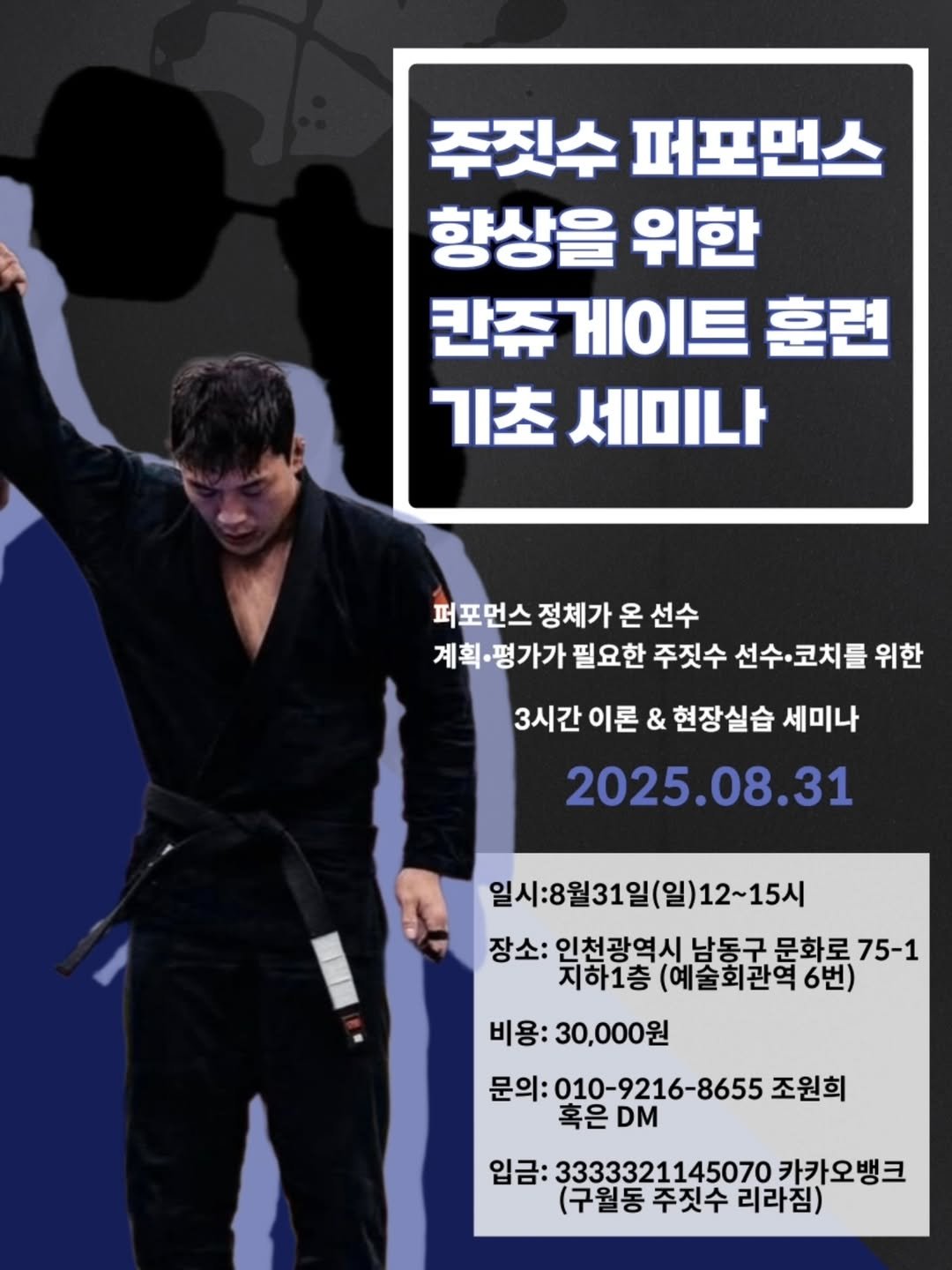 Photo by 조원희(JO.WONHEE) in 구월동주짓수 아카데미 - 리라짐. May be an image of 1 person, poster and text that says '주짓수 퍼포먼스 향상을 위한 칸쥬게이트 칸쥬 훈련 기초 세미나 퍼포먼스정체가온 퍼포먼스 정체가 온 선수 계획· 계획·평가가 필요한 주짓수 선수· 선수.코치를 코치를 위한 3시간 이론 & 현장실습 세미나 2025.08.31 일시:8월31일(일)12~15시 장소: 인천광역시 남동구 문화로 75-1 지하1층 (예술회관역 지하1층(예술회관역6번) 6번) 비용: 비용:30,000원 문의: 문의:010-9216-8655 조원희 혹은DM 혹은 DM 입금: 3333321145070 카카오뱅크 (구월동주짓수리라짐) (구월동 주짓수 리라짐)'.