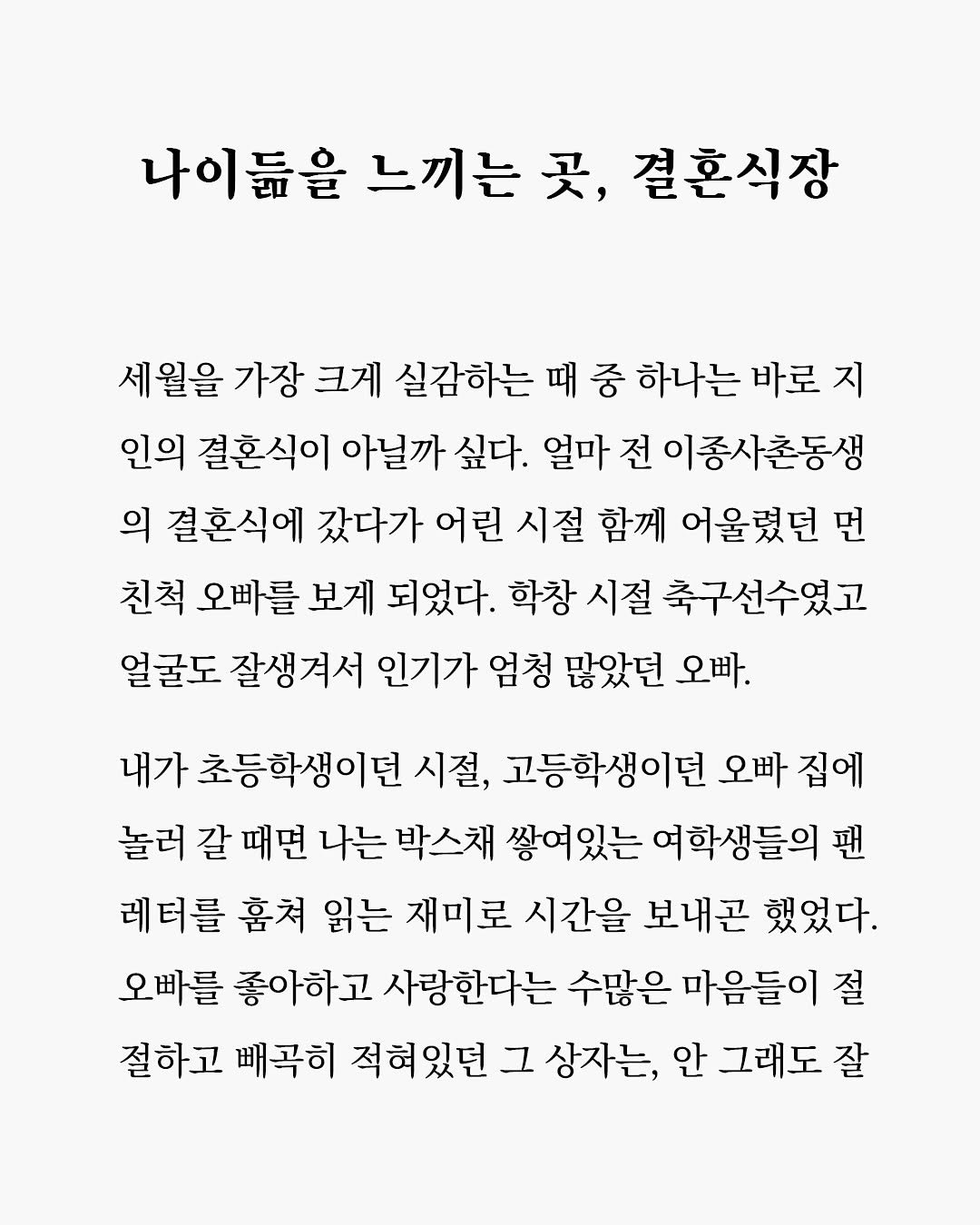 Photo by 따수운 작가, 우듬지 on October 13, 2025. May be an image of text that says '나이듦을 느끼는 곳, 결혼식장 세월을 가장 크게 실감하는 때 중 하나는 바로 지 인의 결혼식이 아닐까 싶다. 얼마 전 이종사촌동생 의 결혼식에 갔다가 어린 시절 함께 어울렸던 먼 친척 오빠를 보게 되었다. 학창 시절 축구선수였고 얼굴도 잘생겨서 인기가 엄청 많았던 오빠. 내가 초등학생이던 시절, 고등학생이던 오빠 집에 놀러 갈 때면 나는 박스채 쌓여있는 여학생들의팬 팬 레터를 훔쳐 읽는 재미로 시간을 보내곤 했었다. 오빠를 좋아하고 사랑한다는 수많은 마음들이 절 절하고 빼곡히 적혀있던 그 상자는, 안 그래도 잘'.