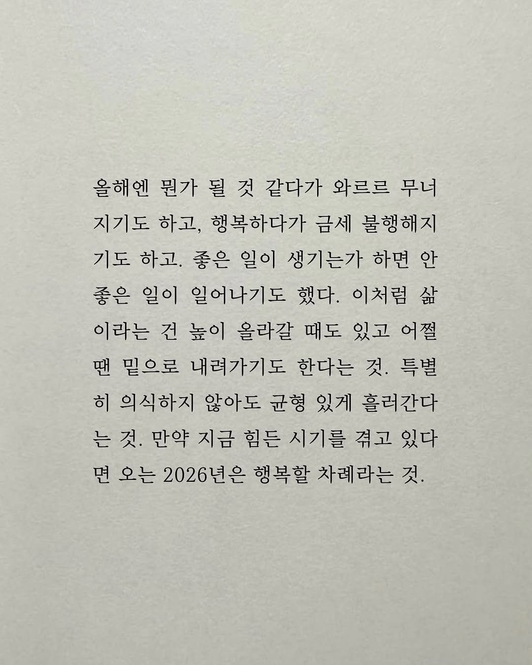 Photo by 남상훈 on November 06, 2025. May be an image of crossword puzzle and text that says '올해엔 뭔가 될 것 같다가 와르르 무너 지기도 하고, 행복하다가 금세 불행해지 기도 하고. 좋은 일이 생기는가 하면 안 좋은 일이 일어나기도 했다. 이처럼 삶 이라는 건 높이 올라갈 때도 있고 어쩔 땐 밑으로 내려가기도 한다는 것. 특별 히 의식하지 않아도 균형 있게 흘러간다 는 것. 만약 지금 힘든 시기를 겪고 있다 면 오는 2026년은 행복할 차례라는 것.'.