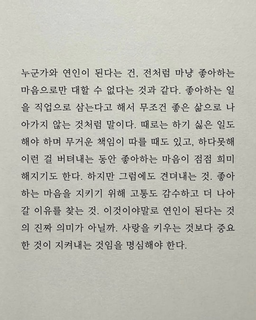 Photo by 남상훈 on November 07, 2025. May be an illustration of crossword puzzle and text that says '누군가와 연인이 된다는 건, 전처럼 마냥 좋아하는 마음으로만 대할 수 없다는 것과 같다. 좋아하는 일 을 직업으로 삼는다고 해서 무조건 좋은 삶으로 나 아가지 않는 것처럼 말이다. 때로는 하기 싫은 일도 해야 하며 무거운 책임이 따를 때도 있고, 하다못해 이런 걸 버텨내는 동안 좋아하는 마음이 점점 희미 해지기도 한다. 하지만 그럼에도 견뎌내는 것. 좋아 하는 마음을 지키기 위해 고통도 감수하고 더 나아 갈 이유를 찾는 것. 이것이야말로 연인이 된다는 것 의 진짜 의미가 아닐까. 사랑을 키우는 것보다 중요 한 것이 지켜내는 것임을 명심해야 한다.'.