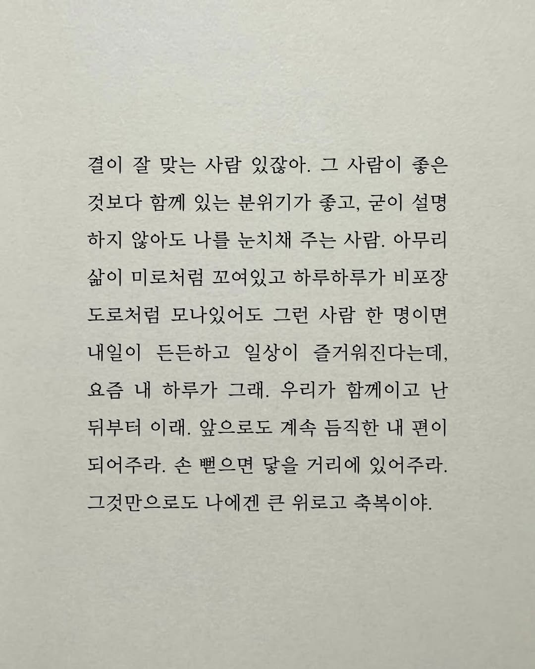 Photo by 남상훈 on December 20, 2025. May be an image of crossword puzzle and text that says '결이 잘 맞는 사람 있잖아. 그 사람이 좋은 것보다 함께 있는 분위기가 좋고, 굳이 설명 하지 않아도 나를 눈치채 주는 사람. 아무리 삶이 미로처럼 꼬여있고 하루하루가 비포장 도로처럼 모나있어도 그런 사람 한 명이면 내일이 든든하고 일상이 즐거워진다는데, 요즘 내 하루가 그래. 우리가 함께이고 난 뒤부터 이래. 앞으로도 계속 듬직한 듬직한내편이 내 편이 되어주라. 손뻔으면 닿을 거리에 있어주라. 그것만으로도 나에겐 큰 위로고 축복이야.'.