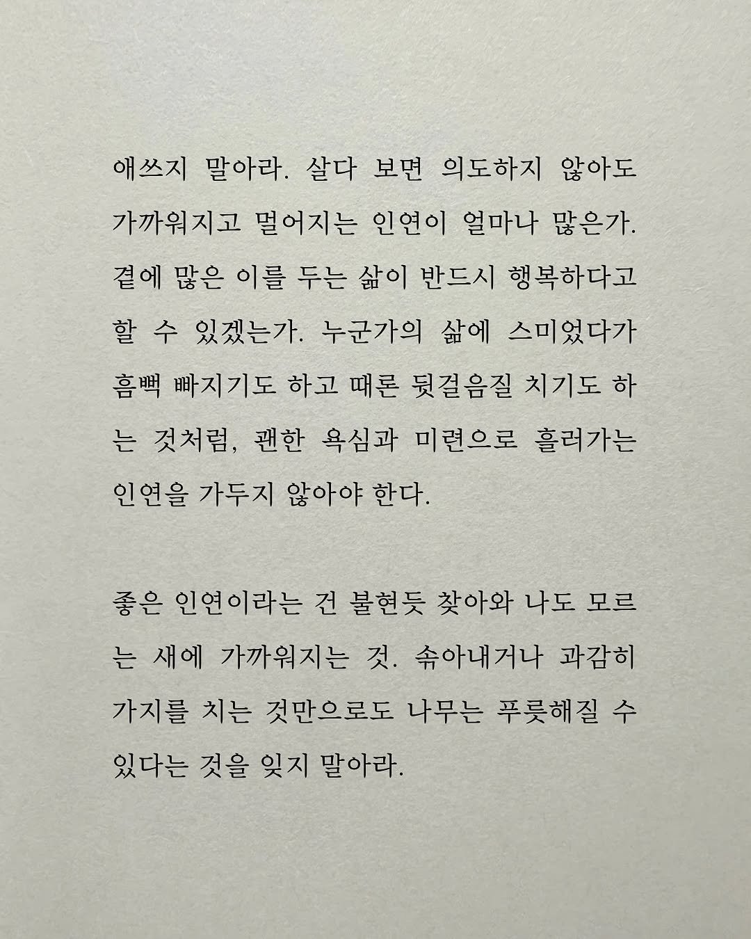 Photo by 남상훈 on September 27, 2025. May be an image of text that says '애쓰지 말아라. 살다 보면 의도하지 않아도 가까워지고 멀어지는 인연이 얼마나 많은가. 곁에 많은 이를 두는 삶이 반드시 행복하다고 할수 수 있겠는가. 누군가의 삶에 스미었다가 흠뻑 빠지기도 하고 때론 뒷걸음질 치기도 하 는 것처럼, 괜한 욕심과 미련으로 흘러가는 인연을 가두지 않아야 한다. 좋은 인연이라는 건 불현듯 찾아와 나도 모르 는 새에 가까워지는 것. 속아내거나 과감히 가지를 치는 것만으로도 나무는 푸룻해질 수 있다는 것을 잊지 말아라.'.