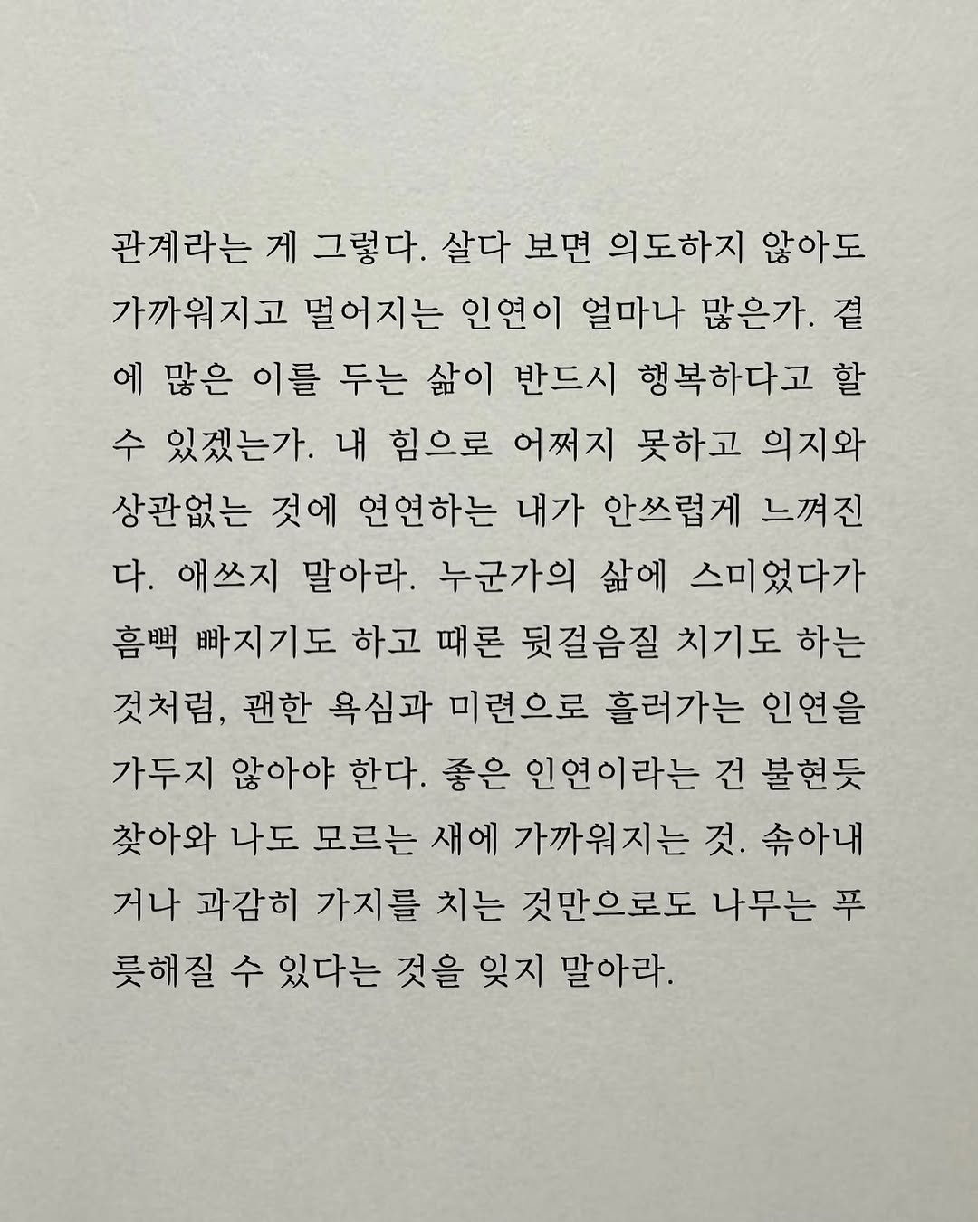 Photo by 남상훈 on November 11, 2025. May be an image of crossword puzzle and text that says '관계라는 게 그렇다. 살다 보면 의도하지 않아도 가까워지고 멀어지는 인연이 얼마나 많은가. 곁 에 많은 이를 두는 삶이 반드시 행복하다고 할 수 있겠는가. 내 힘으로 어쩌지 못하고 의지와 상관없는 것에 연연하는 내가 안쓰럽게 느껴진 다. 애쓰지 말아라. 누군가의 삶에 스미었다가 喜咀 빠지기도 하고 때론 뒷걸음질 치기도 하는 것처럼, 괜한 욕심과 미련으로 흘러가는 인연을 가두지 않아야 한다. 좋은 인연이라는 건 불현듯 찾아와 나도 모르는 새에 가까워지는 것. 속아내 거나 과감히 가지를 치는 것만으로도 나무는 푸 롯해질 수 있다는 것을 잊지 말아라.'.