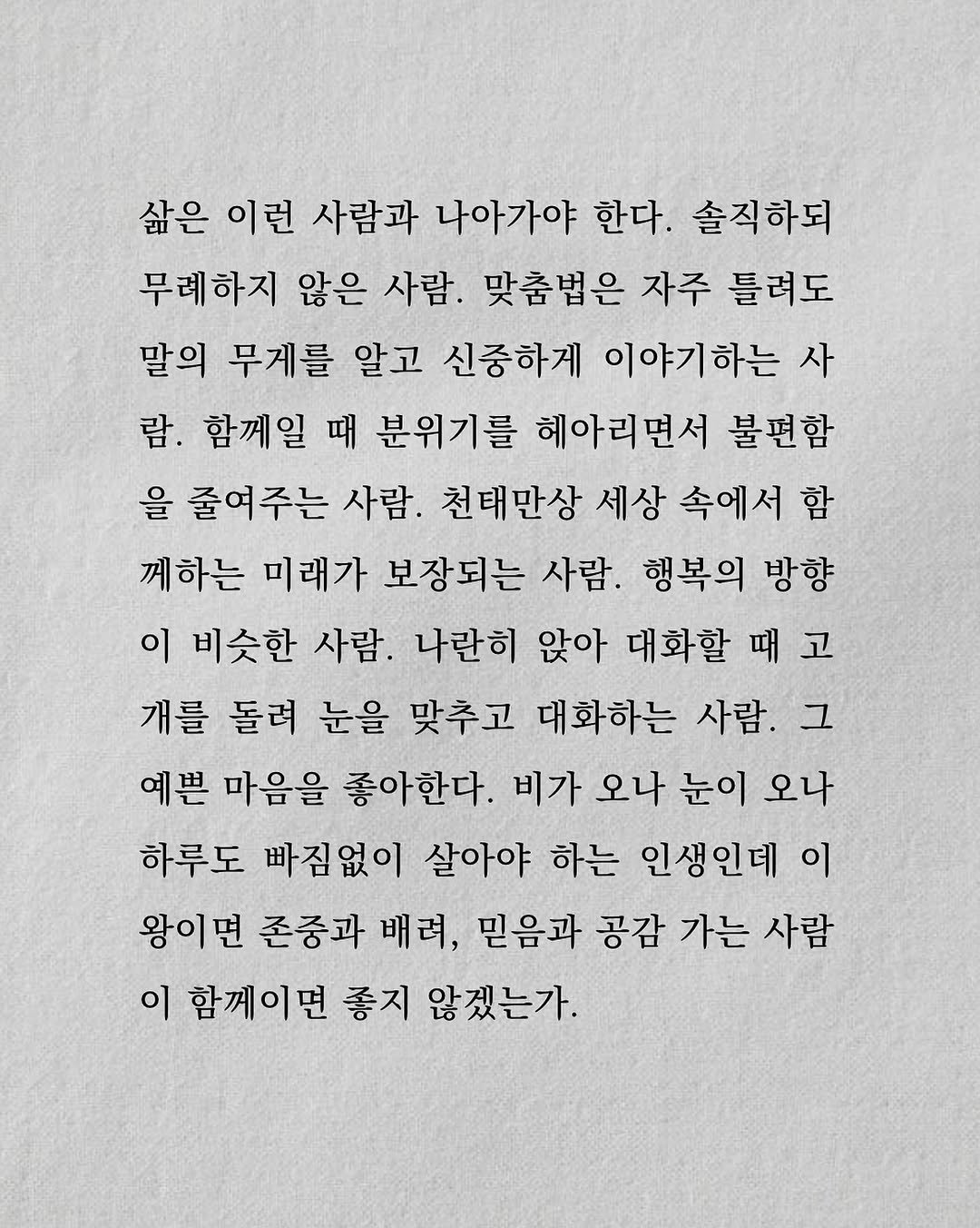 Photo by 남상훈 on August 18, 2025. May be an image of text that says '삶은 이런 사람과 나아가야 한다. 솔직하되 무레하지 않은 사람. 맞춤법은 자주 틀려도 말의 무게를 알고 신중하게 이야기하는 사 람. 함께일 때 분위기를 헤아리면서 불편함 을 줄여주는 사람. 천태만상 세상 속에서 함 께하는 미래가 보장되는 사람. 행복의 방향 이 비슷한 사람. 나란히 앉아 대화할 때고 때 개를 돌려 눈을 맞추고 대화하는 사람. 그 예쁜 마음을 좋아한다. 비가 오나 눈이 오나 하루도 빠짐없이 살아야 하는 인생인데 이 왕이면 존중과 배려, 믿음과 공감 가는 사람 이 함께이면 좋지 않겠는가.'.