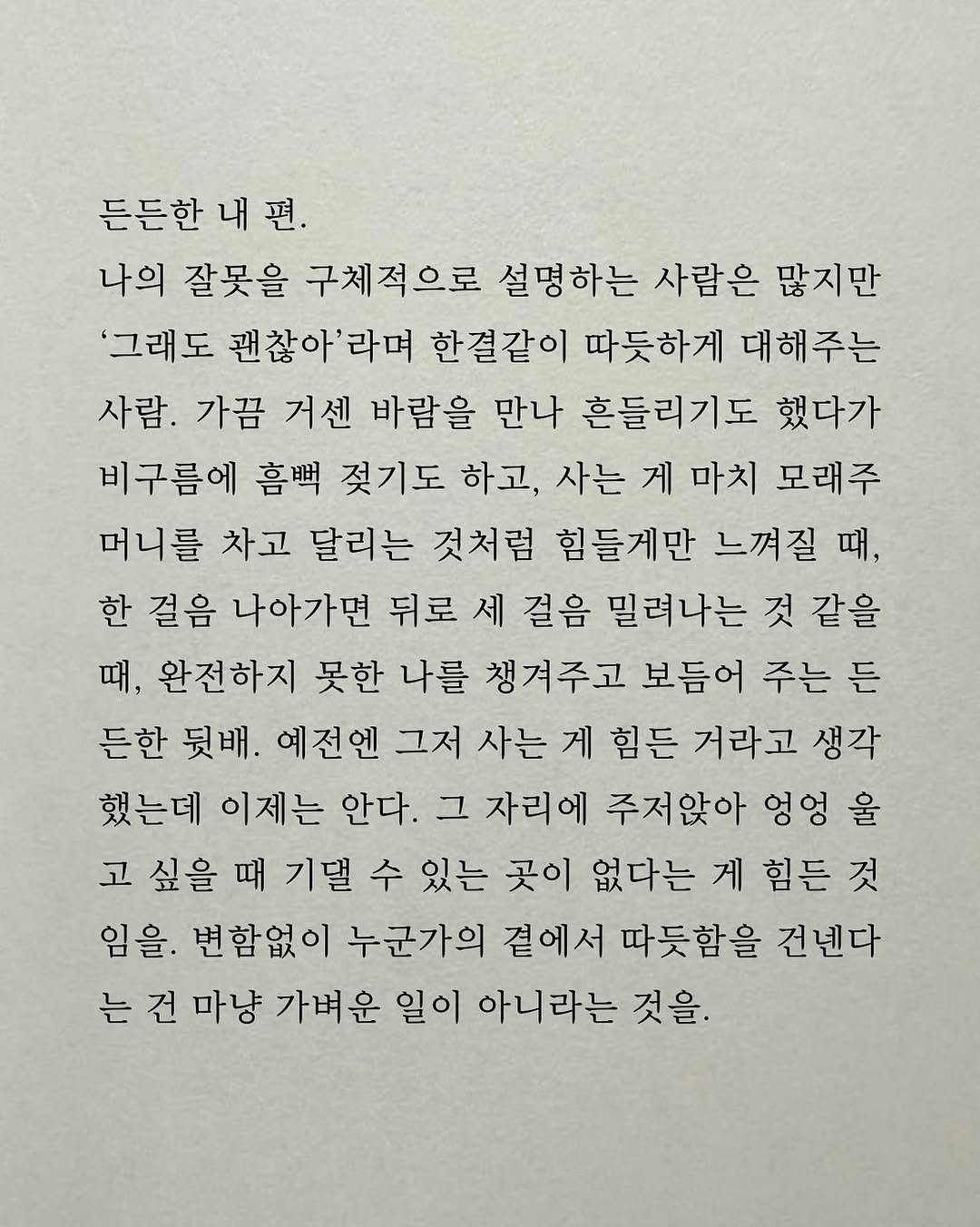 Photo by 남상훈 on November 05, 2025. May be an image of crossword puzzle and text that says '든든한 내 내편. 편. 나의 잘못을 구체적으로 설명하는 사람은 많지만 '그래도 괜찮아'라며 한결같이 따듯하게 대해주는 사람. 가끔 거센 바람을 만나 흔들리기도 했다가 비구름에 젖기도 하고, 사는 게 마치 모래주 머니를 차고 달리는 것처럼 힘들게만 느껴질 때, 한 걸음 나아가면 뒤로 세 걸음 밀려나는 것 같을 때, 완전하지 못한 나를 챙겨주고 보듬어 주는 든 든한 뒷배. 예전엔 그저 사는 게 힘든 거라고 생각 했는데 이제는 안다. 그 자리에 주저앉아 엉엉 울 고 싶을 때 기댈 수 있는 곳이 없다는 게 힘든 것 임을. 변함없이 누군가의 곁에서 따듯함을 건넨다 는 건 마냥 가벼운 일이 아니라는 것을.'.