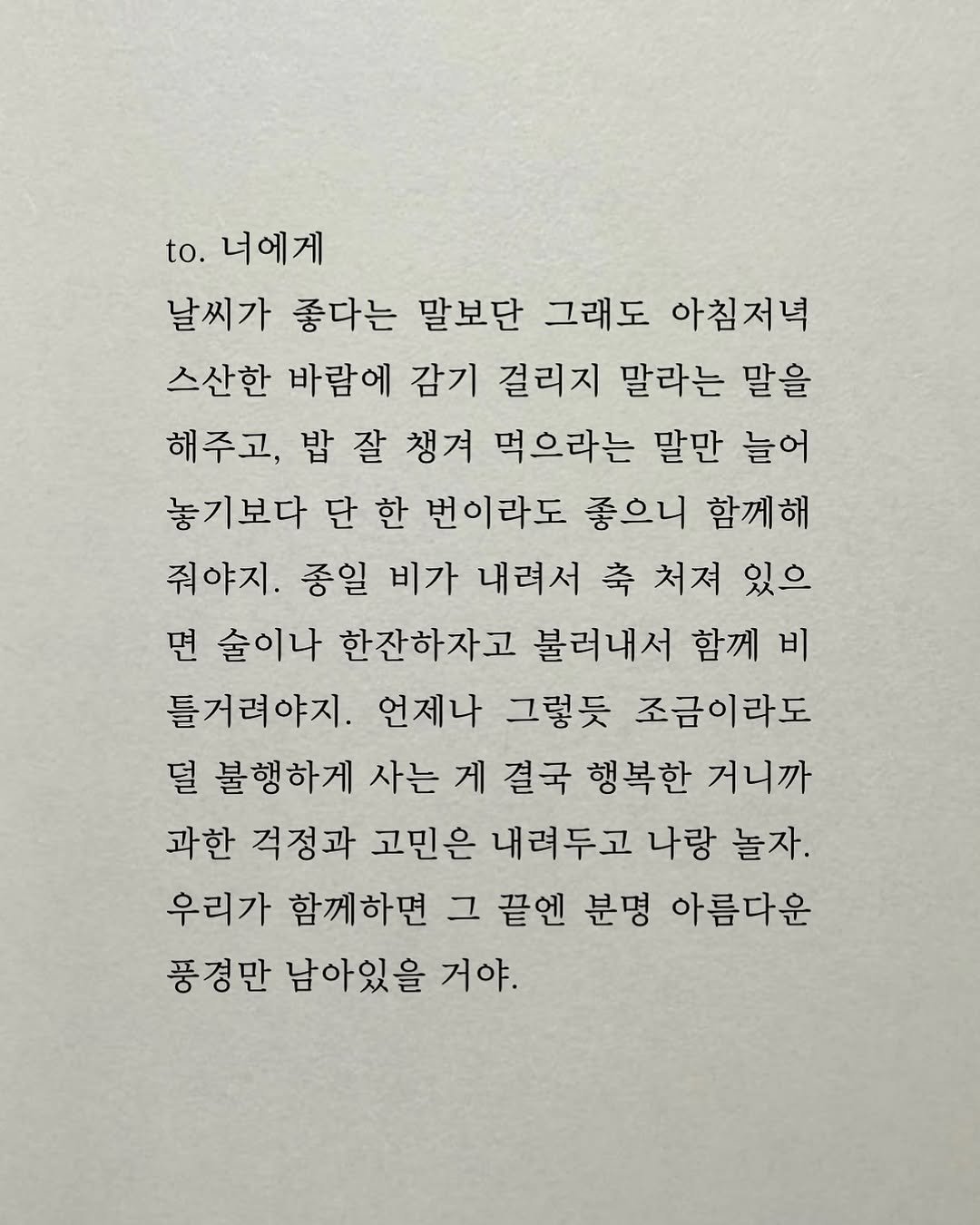 Photo by 남상훈 on November 08, 2025. May be an image of crossword puzzle and text that says 'to. 너에게 날씨가 좋다는 말보단 그래도 아침저녁 스산한 바람에 감기 걸리지 말라는 말을 해주고, 잘 챙겨 먹으라는 말만 늘어 놓기보다 단 한 번이라도 좋으니 함께해 줘야지. 종일 비가 내려서 축 처져 있으 면 술이나 한잔하자고 불러내서 함께 비 틀거려야지. 언제나 그렇듯 조금이라도 덜 불행하게 사는 게 결국 행복한 거니까 과한 걱정과 고민은 내려두고 나랑 놀자. 우리가 함께하면 그 끝엔 분명 아름다운 풍경만 남아있을 거야.'.
