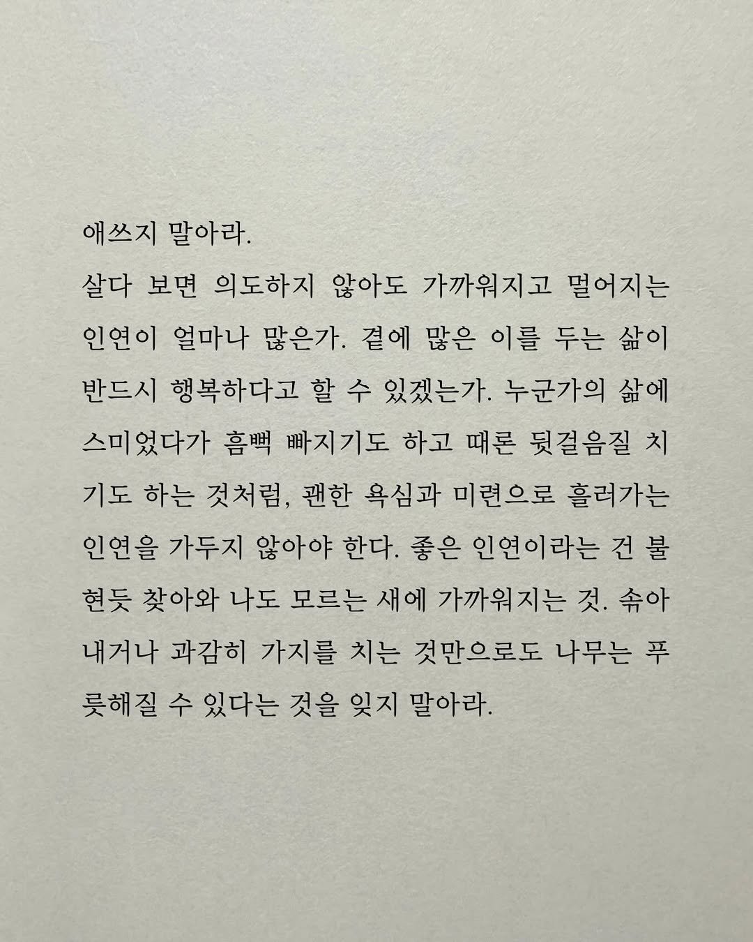 Photo by 남상훈 on December 21, 2025. May be an image of crossword puzzle and text that says '애쓰지 말아라. 살다 보면 의도하지 않아도 가까워지고 멀어지는 인연이 얼마나 많은가. 곁에 많은 이를 두는 삶이 반드시 행복하다고 할 수 있겠는가. 누군가의 삶에 스미었다가 흠뻑 빠지기도 하고 때론 뒷걸음질 치 기도 하는 것처럼, 괜한 욕심과 미련으로 흘려가는 인연을 가두지 않아야 한다. 좋은 인연이라는 건 건불 현듯 찾아와 나도 모르는 새에 가까워지는 것. 속아 내거나 과감히 가지를 치는 것만으로도 나무는 푸 롯해질 수 있다는 것을 잊지 말아라.'.