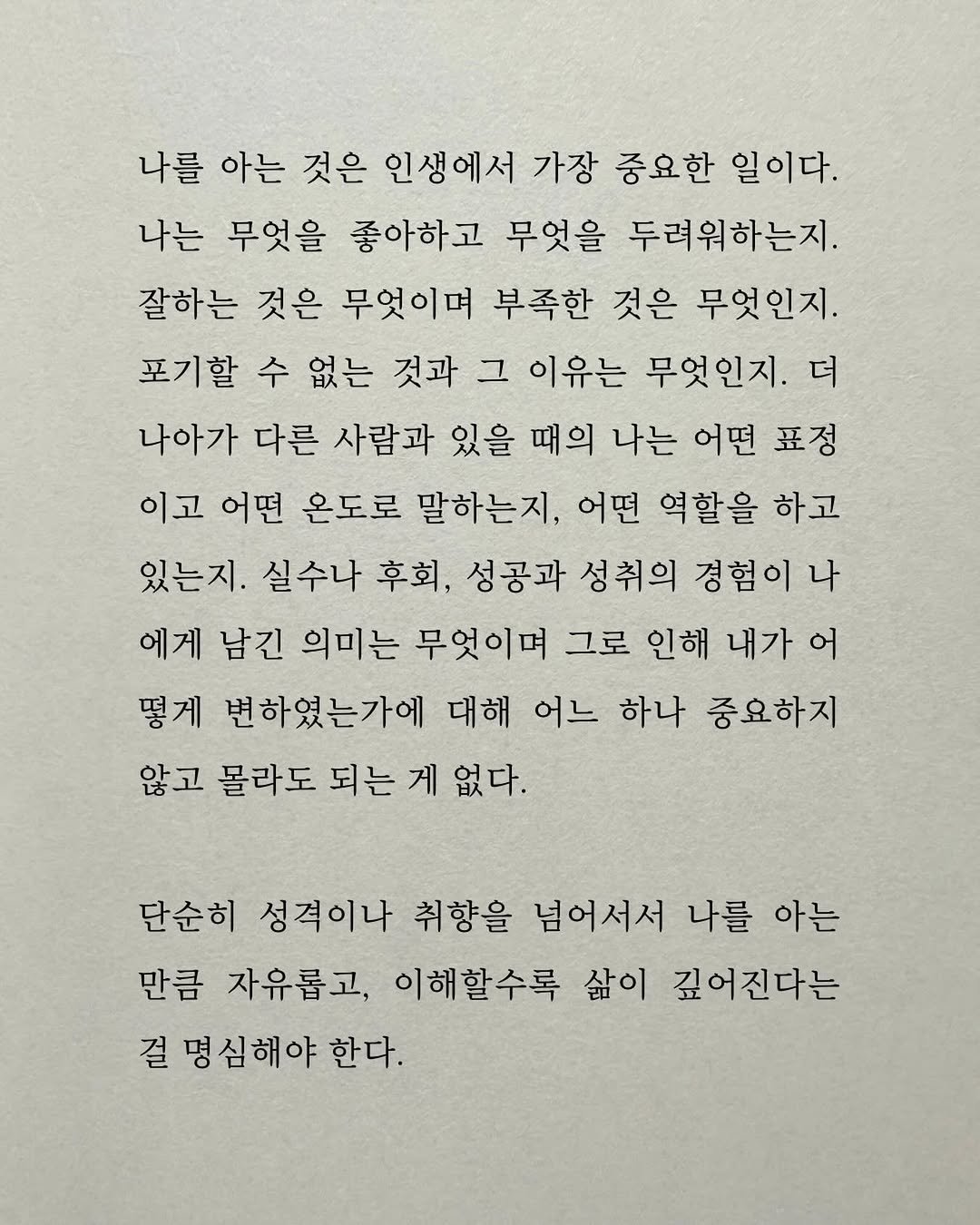 Photo by 남상훈 on December 22, 2025. May be an image of book and text that says '나를 아는 것은 인생에서 가장 중요한 일이다. 나는 무엇을 좋아하고 무엇을 두려워하는지. 잘하는 것은 무엇이며 부족한 것은 무엇인지. 포기할 수 없는 것과 그 이유는 무엇인지. 더 나아가 다른 사람과 있을 때의 나는 어떤 표정 이고 어떤 온도로 말하는지, 어떤 역할을 하고 있는지. 실수나 후회, 성공과 성취의 경험이 나 에게 남긴 의미는 무엇이며 그로 인해 내가 어 떻게 변하였는가에 대해 어느 하나 중요하지 않고 몰라도 되는 게 없다. 단순히 성격이나 취향을 넘어서서 나를 아는 만큼 자유롭고, 이해할수록 삶이 깊어진다는 걸 명심해야 한다.'.
