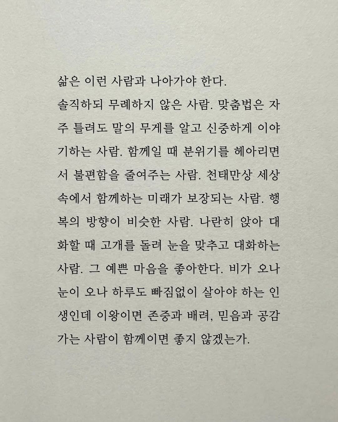 Photo by 남상훈 on December 23, 2025. May be an image of text that says '삶은이런 삶은 이런 사람과 나아가야 한다. 솔직하되 무례하지 않은 사람. 맞춤법은 자 주 틀려도 말의 무게를 알고 신중하게 이야 기하는 사람. 함께일 때 분위기를 헤아리면 서 불편함을 줄여주는 사람. 천태만상 세상 속에서 함께하는 미래가 보장되는 사람. 행 복의 방향이 비슷한 사람. 나란히 앉아 대 화할 때 고개를 돌려 눈을 맞추고 대화하는 사람. 그 예쁜 마음을 좋아한다. 비가 오나 눈이 오나 하루도 빠짐없이 살아야 하는 인 생인데 이왕이면 존중과 배려, 믿음과 공감 가는 사람이 함께이면 좋지 않겠는가.'.