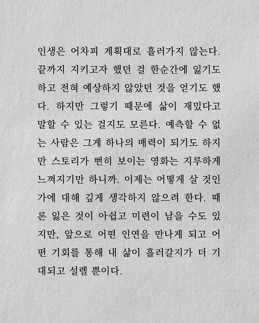 Photo by 남상훈 on August 12, 2025. May be an illustration of crossword puzzle and text that says '인생은 어차피 계획대로 흘러가지 않는다. 끝까지 지키고자 했던 걸 한순간에 잃기도 하고 전혀 예상하지 않았던 것을 얻기도 했 다. 하지만 그렇기 때문에 삶이 재밌다고 말할 수 있는 걸지도 모른다. 예측할 수없 는 사람은 그게 하나의 매력이 되기도 하지 만 스토리가 뻔히 보이는 영화는 지루하게 느껴지기만 하니까. 이제는 어떻게 살 것인 가에 대해 깊게 생각하지 않으려 한다. 때 론 잃은 것이 아쉽고 미련이 남을 수도 있 지만, 앞으로 어떤 인연을 만나게 되고 어 떤 기회를 통해 내 삶이 흘러갈지가 더 더기 기 대되고 설렐 뿐이다.'.