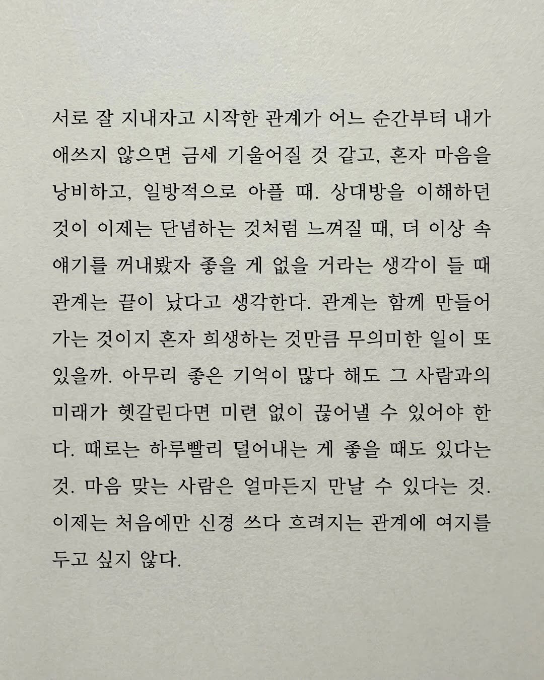 Photo by 남상훈 on September 28, 2025. May be an image of text that says '서로 잘 지내자고 시작한 관계가 어느 순간부터 내가 애쓰지 않으면 금세 기울어질 것 같고, 혼자 마음을 낭비하고, 일방적으로 아플 때. 상대방을 이해하던 것이 이제는 단념하는 것처럼 느껴질 때 더 이상 속 얘기를 꺼내봤자 좋을 게 없을 거라는 생각이 들 때 관계는 끝이 났다고 생각한다. 관계는 함께 만들어 가는 것이지 혼자 희생하는 것만큼 무의미한 일이 또 있을까. 아무리 좋은 기억이 많다 해도 그 사람과의 미래가 헷갈린다면 미련 없이 끊어낼 수 있어야 한 다. 때로는 하루빨리 덜어내는 게 좋을 때도 있다는 것. 마음 맞는 사람은 얼마든지 만날 수 있다는 것. 이제는 처음에만 신경 쓰다 흐려지는 관게에 여지를 두고 싶지 않다.'.