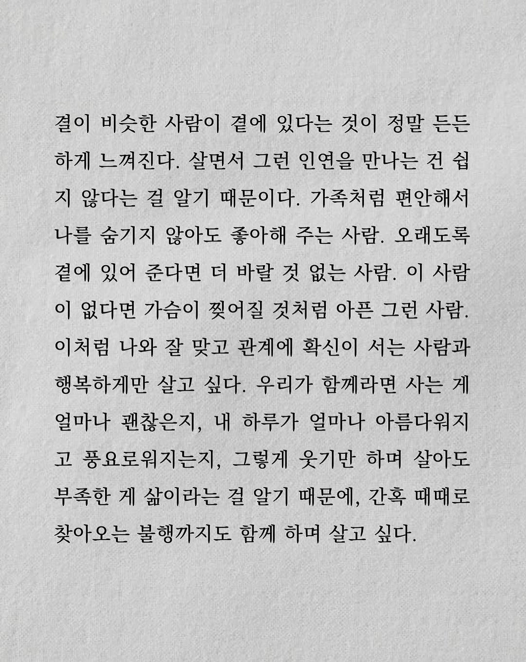 Photo by 남상훈 on August 17, 2025. May be a doodle of crossword puzzle and text that says '결이 비슷한 사람이 곁에 있다는 것이 정말 든든 하게 느껴진다. 살면서 그런 인연을 만나는 건 건쉽 쉽 지 않다는 걸 알기 때문이다. 가족처럼 편안해서 나를 숨기지 않아도 좋아해 주는 사람. 오래도록 곁에 있어 준다면 더 바랄 것 없는 사람. 이 사람 이 없다면 가슴이 찢어질 것처럼 아픈 그런 사람. 이처럼 나와 잘 맞고 관계에 확신이 서는 사람과 행복하게만 살고 싶다. 우리가 함께라면 사는 게 얼마나 괜찮은지, 내 하루가 얼마나 아름다워지 고 풍요로워지는지, 그렇게 웃기만 하며 살아도 부족한 게 삶이라는 걸 알기 때문에, 간혹 때때로 찾아오는 불행까지도 함께 하며 살고 싶다.'.