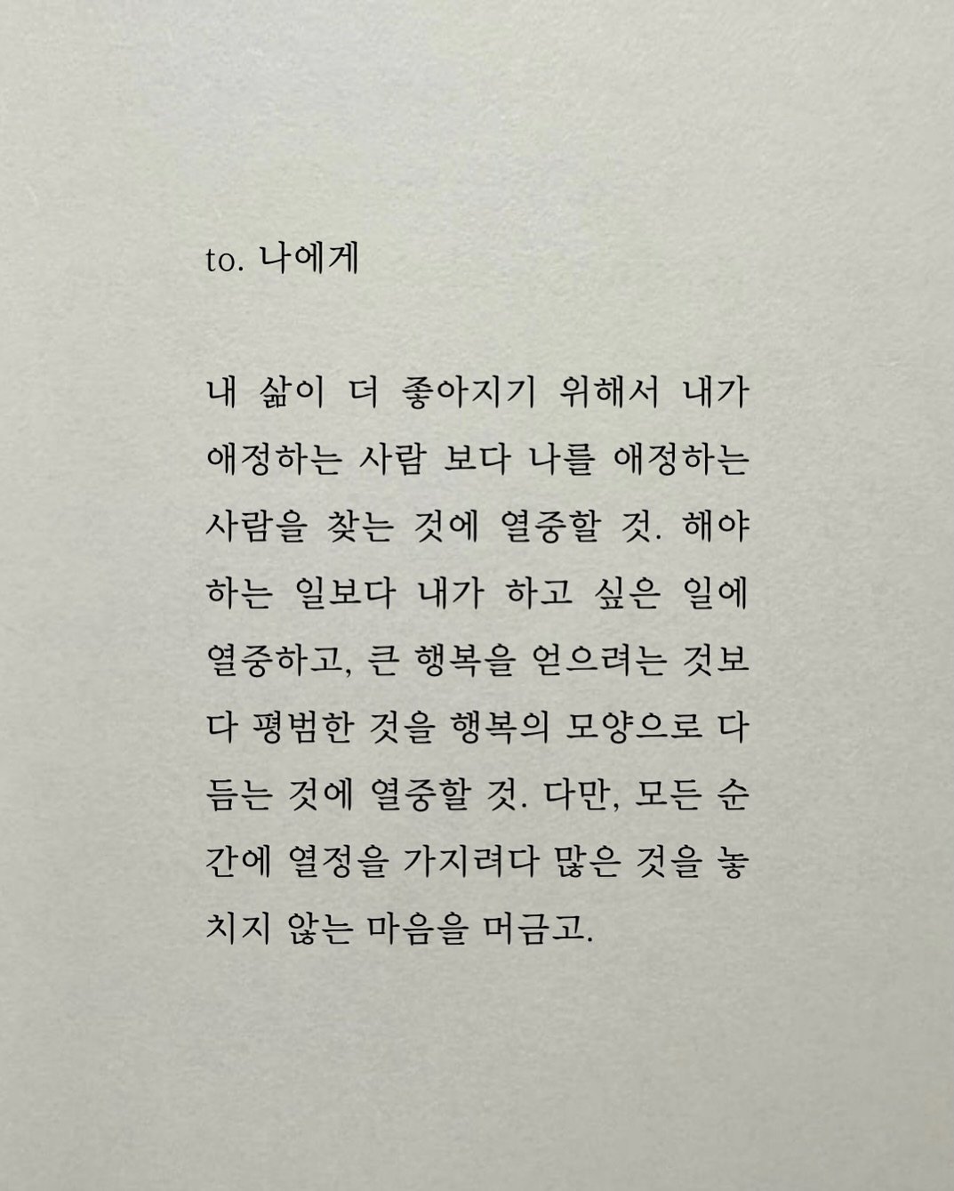 Photo by 남상훈 on November 09, 2025. May be an image of crossword puzzle and text that says 'to. 나에게 내 삶이 더 좋아지기 위해서 내가 애정하는 사람 보다 나를 애정하는 사람을 찾는 것에 열중할 것. 해야 하는 일보다 내가 하고 싶은 일에 열중하고, 큰 행복을 얻으려는 것보 다 평범한 것을 행복의 모양으로 다 듣는 것에 열중할 것. 다만, 모든 순 간에 열정을 가지려다 많은 것을 놓 치지 않는 마음을 머금고.'.
