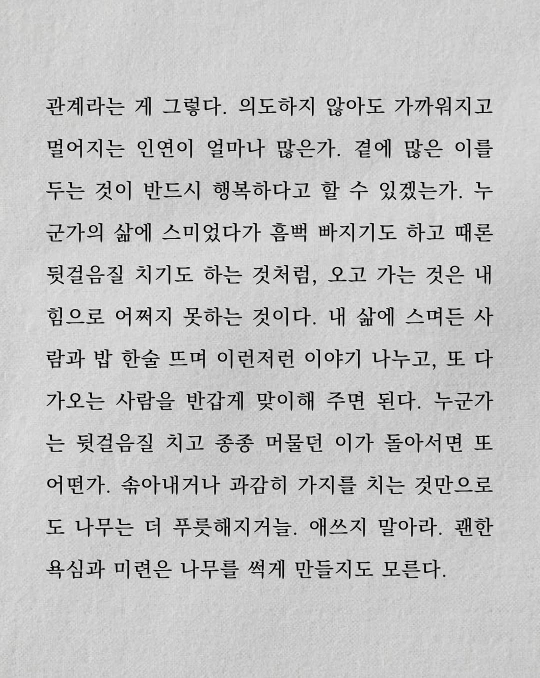 Photo by 남상훈 on August 09, 2025. May be an image of crossword puzzle and text that says '관계라는 게 그렇다. 의도하지 않아도 가까워지고 떨어지는 인연이 얼마나 많은가. 곁에 많은 이를 두는 것이 반드시 행복하다고 할 수 있겠는가. 누 군가의 삶에 스미었다가 흠백 빠지기도 하고 때론 뒷걸음질 치기도 하는 것처럼, 오고 가는 것은 내 힘으로 어쩌지 못하는 것이다. 내 삶에 스며든 사 람과 밥 한술 뜨며 이런저런 이야기 나누고, 또다 가오는 사람을 반갑게 맞이해 주면 된다. 누군가 는 뒷걸음질 치고 종종 머물던 이가 돌아서면 또 어떤가. 속아내거나 과감히 가지를 치는 것만으로 도 나무는 더 푸릇해지거늘 애쓰지 말아라. 괜한 욕심과 미련은 나무를 썩게 만들지도 모른다.'.
