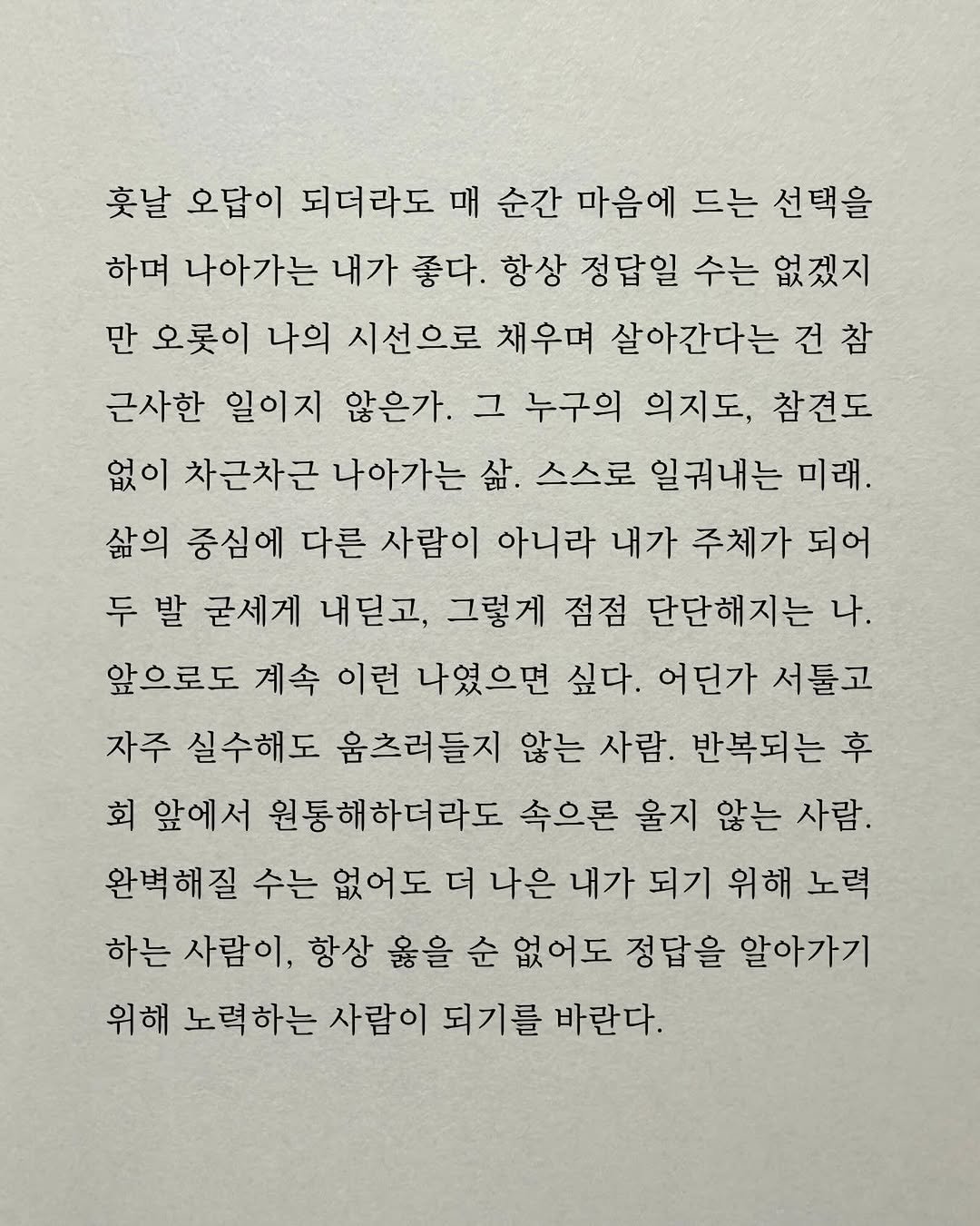 Photo by 남상훈 on December 24, 2025. May be an image of crossword puzzle and text that says '훗날 오답이 되더라도 매 순간 마음에 드는 선택을 하며 나아가는 내가 좋다. 항상 정답일 수는 없겠지 만 오롯이 나의 시선으로 채우며 살아간다는 건참 근사한 일이지 않은가. 그 누구의 의지도, 참견도 없이 차근차근 나아가는 삶 스스로 일궈내는 미래. 삶의 중심에 다른 사람이 아니라 내가 주체가 되어 두 발 굳세게 내딛고, 그렇게 점점 단단해지는 나. 앞으로도 계속 이런 나였으면 싶다. 어딘가 서툴고 자주 실수해도 움츠러들지 않는 사람. 반복되는 후 회 앞에서 원통해하더라도 속으론 울지 않는 사람. 완벽해질 수는 없어도 더 나은 내가 되기 위해 노력 하는 사람이, 항상 옳을 순 없어도 정답을 알아가기 위해 노력하는 사람이 되기를 바란다.'.