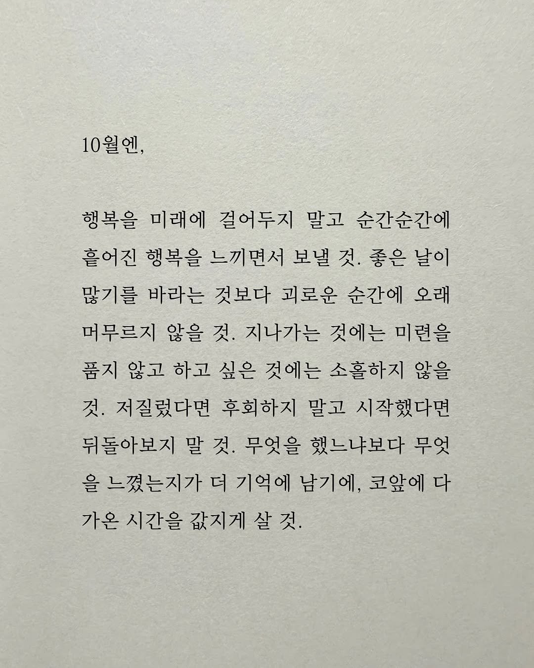 Photo by 남상훈 on September 30, 2025. May be an image of text that says '10월엔, 행복을 미래에 걸어두지 말고 순간순간에 흩어진 행복을 느끼면서 보낼 것. 좋은 날이 많기를 바라는 것보다 괴로운 순간에 오래 머무르지 않을 것. 지나가는 것에는 미련을 품지 않고 하고 싶은 것에는 소홀하지 않을 것. 저질렀다면 후회하지 말고 시작했다면 뒤돌아보지 말 말것. 것. 무엇을 했느냐보다 무엇 을 느꼈는지가 더 기억에 남기에 코앞에 다 가온 시간을 값지게살것'.