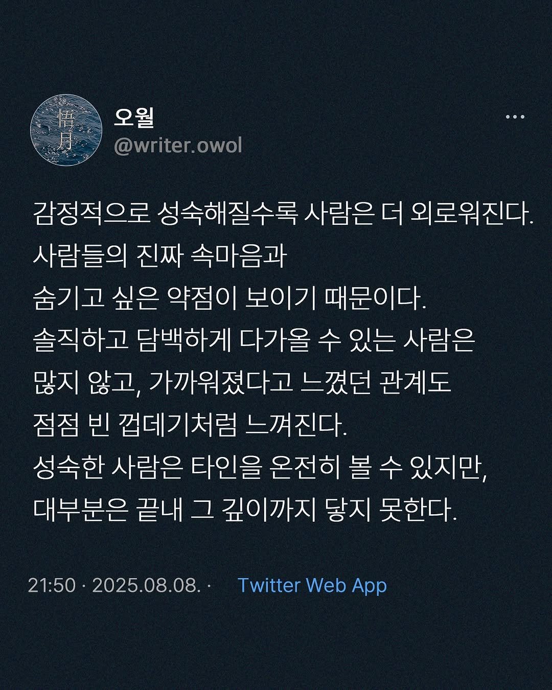 Photo by 오월(悟月) on August 08, 2025. May be an image of text that says '悟 月 오월 @writer.owol 감정적으로 성숙해질수록 사람은 더 외로워진다. 사람들의 진짜 속마음과 숨기고 싶은 약점이 보이기 때문이다. 솔직하고 담백하게 다가올 수 있는 사람은 많지 않고, 가까워졌다고 느꼈던 관계도 점점 빈 껍데기처럼 느껴진다. 성숙한 사람은 타인을 온전히 볼 수 있지만, 대부분은 끝내 그 깊이까지 닿지 못한다. 21:50 2025.08.08. Twitter Web Ap'.
