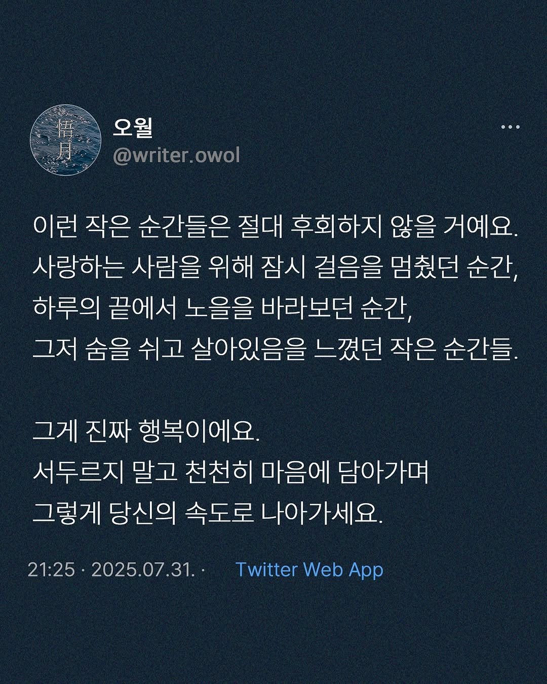 Photo by 오월(悟月) on July 31, 2025. May be an image of text that says '오월 @writer.owol @writer owol 이런 작은 순간들은 절대 후회하지 않을 거예요. 사랑하는 사람을 위해 잠시 걸음을 멈줬던 순간, 하루의 끝에서 노을을 바라보던 순간, 그저 숨을 쉬고 살아있음을 느꼈던 작은 순간들. 그게 진짜 행복이에요. 서두르지 말고 천천히 마음에 담아가며 그렇게 당신의 속도로 나아가세요. 21:25 21:25.2025.07.31.- 2025.07.31. Twitter Web App'.