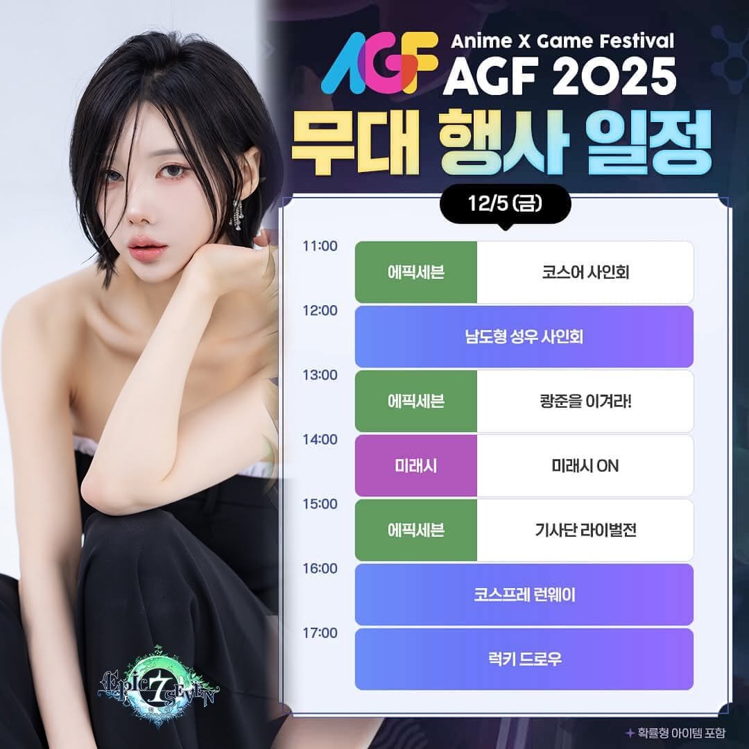 Photo by Song Joo A on December 03, 2025. May be an image of text that says 'AGF Anime x Game Festival AGF 2025 무대 행사 일정 12/5 11:00 에픽세븐 12:00 코스어사인회 코스어 사인회 13:00 남도형 성우 남도형성우사인회 사인회 에픽세븐 14:00 광준을 광준을이겨라! 이겨라! 미래시 15:00 미래시.N ON 에픽세븐 16:00 기사단라이벌전 기사단 라이벌전 17:00 코스프레 런웨이 7 럭키 드로우 학품형아이템포함'.