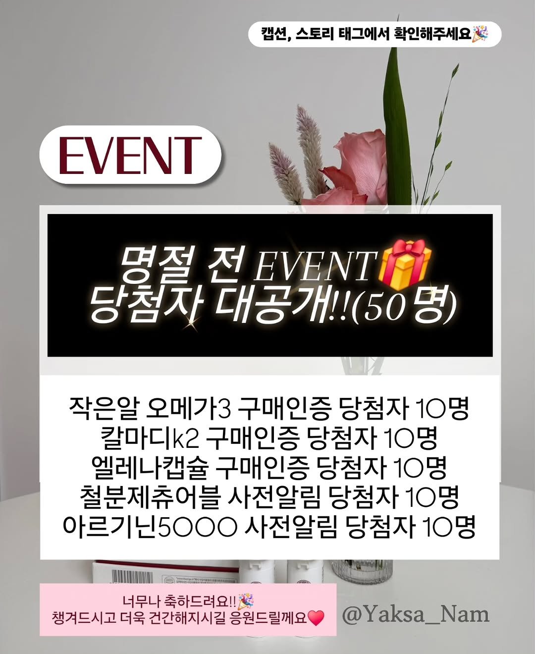 Photo by 남약사 l 건강에 희망을 드리는 남기헌 약사🍀 on September 30, 2025. May be an image of text that says '캡션, 선,스토리태그에서확인해주세요. 스토리 태그에서 확인해주세요 EVENT 명절 전 EVENT 당첨차 대공개!!(50등 (50 작은알 오메가3 구매인증 당첨자 10명 칼마디k2 구매인증 당첨자 10명 엘레나캡슐 구매인증 당첨자 10명 철분제츄어블 사전알림 당첨자 10명 아르기닌5000 사전알림 당첨자 10명 너무나 축하드려요!! 챙겨드시고 더욱 건간해지시길 응원드릴께요 @Yaksa_Nam'.