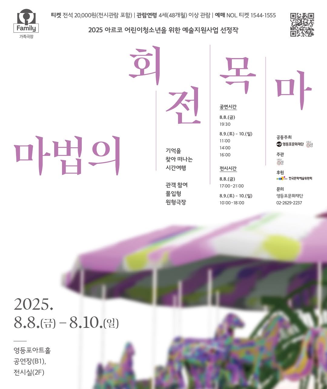 Photo by 영등포아트홀 on July 31, 2025. May be an illustration of poster, carousel and text that says 'Family 가족극깡 티켓 전석 20,000원(전시관람 포함) 관람연령 4세(48개월) 미상 관람| 예매 NOL 티켓 1544- 1544-1555 1555 2025 아르코 어린이청소년을 위한 예술지원사업 선정작 회 목 전 공연시간 마 8.8.(금) 19:30 8.9(토)-10.(일) 10.(일) 11:00 14:00 16:00 기억을 찾아 떠나는 시간여행 공동주회 영동포문회재단 မြမ် 주관 마법의 전시시간 관객참여 관객 참여 몰입형 원형극장 8.8.(금) 17:00 21:00 후원 한국문화이글취원국 문의 8.9(토)-10.(입) 10.(일) 8.9(토) 10:00- 18:00 불등포문화재단 문화재단 02 02-2629-2237 2237 2025. 8.8.() 8.8.(.)-8.10.( 8.10.(일) (일) 영등포아트홀 공연장(B1), 전시실(2F)'.