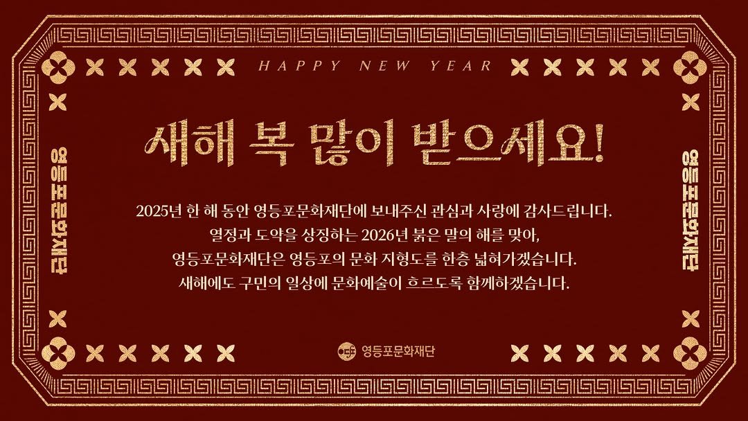 Photo by 영등포문화재단 in 영등포문화재단 with @artsedu_ydp, @ydplibrary, @ydparthall, @cultural_city_ydp, and @ydp_life. May be an image of poster and text that says '(1511년719\85\/951605159711065 HAPPY NEW YEAR 0 η H0 새해 복 많이 받으세요! [ 2025년 한 해 동안 영등포 문화재단에 보내주신 관심과 사랑에 감사드립니다. 열징과도약을 열징과 도약을 상징하는 2026년 붉은 말의 해를 맞아, 영등 포 문화재단은 영등 포의 문화 지형도 한층 넓혀가겠습니다. 새해에도 구민의 일상에 문화예술이 흐르도 록 함께하겠습니다. 08 oin ΗA 古 XXxXX 영등포문화재단 ច២!២១២២២២២០'.