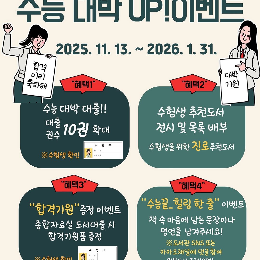 Photo by 영도도서관 on November 07, 2025. May be an image of poster and text that says '수ㅎ 내박 UP!이번트 2025. 11. 13. 합격 미리 축하해 2026.1.31. "혜택1" 대박 기원 "혜택2" 수능 대박 수능대박대출!! 대출!! 권수 대출 10권 확대 ※수험생 확인 ラ 수험생 추천도서 전시 전시및목록배부 및 목록 배부 수험생을 위한 진로추천도서 "혜택3" "합격기원"증. "합격기원"증정이벤트 '증정 이벤트 종합자료실 도서대출 종합자료실도서대출시 시 합격기원품 증정 "혜택4" '수능끝 힐링 한 줄" 이벤트 책 속 마음에 남는 문장이나 영언을 남겨주세요! ※도서관 SNS 또는 카카오채널에 댓글 참여'.