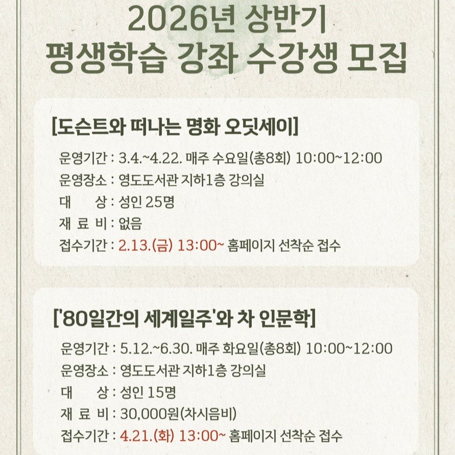 Photo by 영도도서관 on January 14, 2026. May be an image of text that says '2026년 상반기 평생학습 강좌 수강생 모집 [도슨트와 떠나는 명화 오딧세이] 운영기간: 3.4 3.4.~4.22. 매주 수요일(총8회) 10:00～12:00 운영장소: 영도도서관 지하1층 강의실 대 상: 성인 상:성인25명 25명 재료 재료비:없음 료 비: 없음 접수기간: 2.13.（日 (금) 13：00~ 홈페이지 선착순 접수 ['80일간의 세계일주'와 차 인문학] 운영기간 :5.12.~6.30. 매주 화요일(총8회) 10:00~12:00 운영장소: 영도도서관 지하1층 강의실 대 상:성인15명 상: 성인 15명 재료비 재 료 30,000원(차시음비) (차시음비) 접수기간 접수기간:4.21.(화) 4.21.(화) 13:00~ 홈페이지 선착순 접수'.