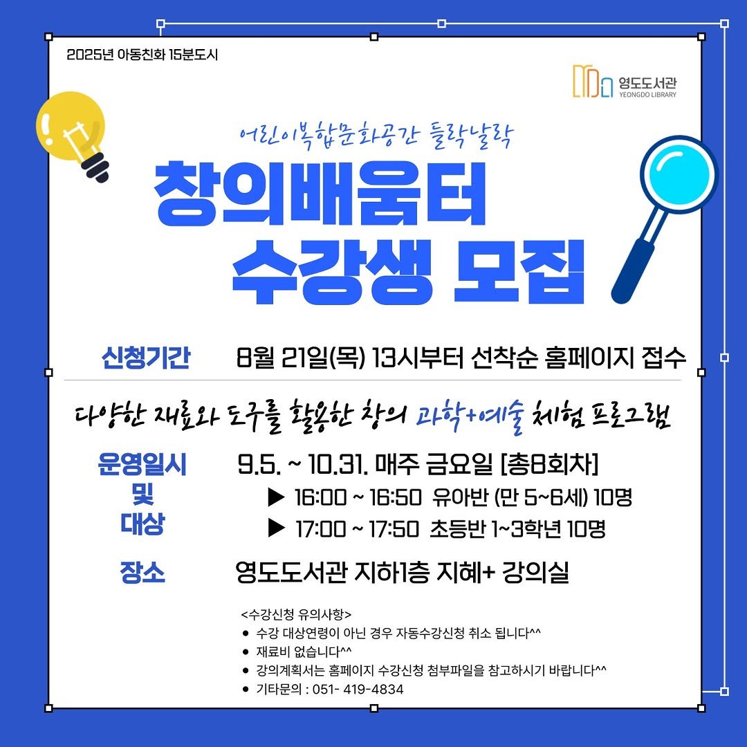 Photo by 영도도서관 on August 12, 2025. May be an image of text that says '2025년 아동친화 15분도시 영도도서관 LOMGDOLIBRATY 어린이복합문화공간 복합문 들락날락 창의배움터 수강생 모집 신청기간 8월 21일(목) 13시부터 선착순 홈페이지 접수 다양한 다 흥한 재료와 도구를 활용한 창의 과학+예술 체험 프로그램 운영일시 9.5.~10.31. 9.5. 10.31. 매주 금요일 [총8회차] 및 16：00～ 16:50 유아반 (만 5~6세) 10명 대상 17：00～ 17:50 초등반 1~3학년 10명 영도도서관 지하1층 지혜+ 강의실 장소 <수강신청 유의사항> 수강대상연령이 아닌 경우 자동수강신청 취소 됩니다^^ 재료비 없습니다^ 강의계획서는 홈페이지 수강신청 첨부파일을 참고하시기 바랍니다^^ 기타문의: 기타문의:051-419-4834 051- 419-4834'.
