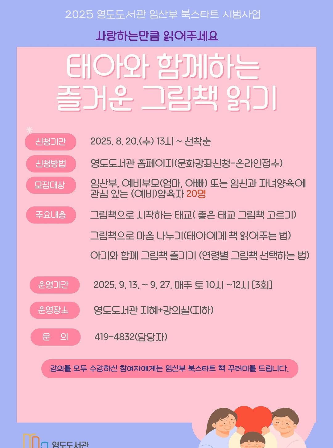 Photo by 영도도서관 on August 13, 2025. May be an illustration of 2 people, poster, magazine and text that says '2025 영도도서관 임산부 북스타트 시범사업 사랑하는만큼 읽어주세요 태아와 함께하는 즐거운 그림책 읽기 신청기라 2025. 8. 0.(수) 3시~ 선착순 신청방법 모집대상 영도도서관 홈페이지(문화강좌신청-금 온라인접수) 임산부, 예비부모(엄마, 아빠) 또는 임신과 자녀양육에 관심 있는 (예비)양육자 20명 주요내용 그림책으로 시작하는 태교( 좋은 태교 그림책 고르기) 그림책으로 마음 나누기(태아에게 책 읽어주는 법) 아기와 함께 그림책 즐기기 (연령별 그림책 선택하는 법) 운영기간 2025. 9. 운영장소 9.27. 매주 토 10시 ～12山 [3회] 영도도서관 지혜+강의실(지하) 의 419-4832(담당자) 강의를 모두 수강하신 참여자에게는 임신부 북스타트 책 꾸러미를 드립니다. 영도도서관'.