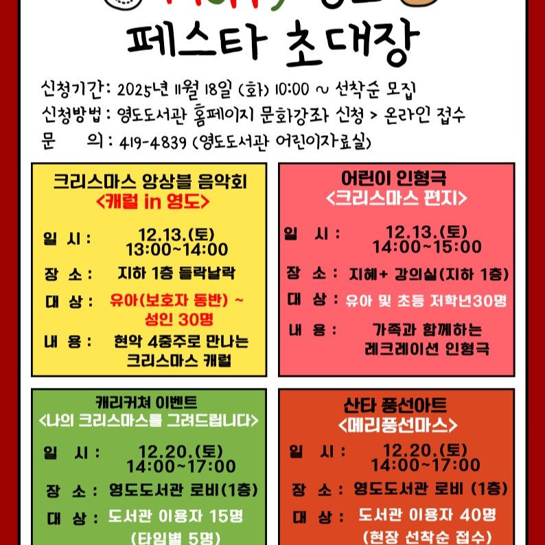 Photo by 영도도서관 on November 07, 2025. May be an image of poster and text that says '페스타 초대장 신청기간: 2025년 월 18일 (화> 10:00 ~ 선착순 모집 신청방법: 영도도서관 홈페이지 문화강좌 신청 > 온라인 접수 문 의: 419-4839 (영도도서관 어린이자료실) 어린이 인형극 <크리스마스 편지> 크리스마스 앙상불 음악회 <캐럴 in 영도> 일시: 일 소: 시: 상: 장 12.13.（豆） 13:00~14：00 지하 1층 들락날락 유아(보호자 동반)~ 성인 30명 현악 4중주로 만나는 크리스마스 캐럴 12.13.（星） 14:00~15:00 지혜+ 강의실(지하 1층) 유아 및 초등 저학년30명 가족과 함께하는 레크레이션 인형극 캐리커쳐 이벤트 <나의 크리스마스를 그려드립니다> 시: 14:00~17:00 12.20.（長） 12.20 영도도서관 로비(1층) 도서관 이용자 15명 (타임병 5명) 산타 풍선아트 <메리풍선마스> 시: 14:00~17:00 12.20.（長） 영도도서관 로비 (1층) 도서관 이용자 40명 (현장 선착순 접수)'.