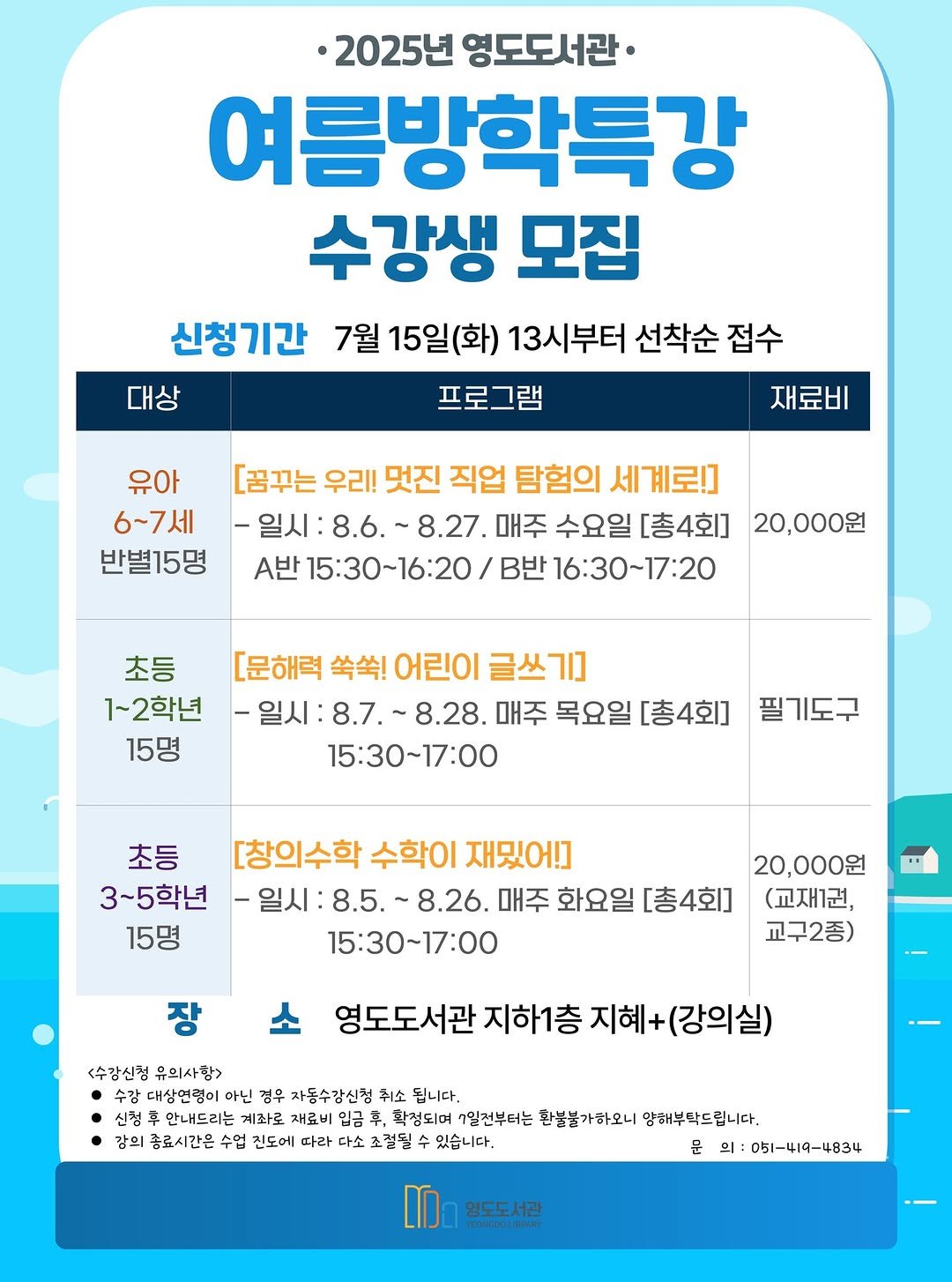 Photo by 영도도서관 on July 24, 2025. May be an image of text that says '·2025년 영도도서관· 여름방학특강 수강생 모집 신청기간 7월 15일(화) 13시부터 선착순 접수 대상 프로그램 유아 6~7세 반별15명 재료비 [꿈꾸는 우리! 멋진 직업 탐험의 세 세계로!] 매주 수요일 [총4회] 20,000원 A반 5:30~16:20 B반 16:30～17:20 초등 1~2학년 15명 [문해력 쑥쑥! 어린이 글쓰기] -일시 일시:8.7.~8.28. ~8.28. 매주 목요일 [총4회] 15:30~17:00 필기도구 초등 [창의수학 수학이 재밌어!] 3~5학년 -일시 8.26. 매주 화요일 [총4회] 15명 15:30~17:00 장 20,000원 (교재1권, 교구2종) 경도도서관 지하1층 지혜+ (강의실) <수강신정 유의사함> 수감대상연령이 수강 아닌 영우 자동수강신첨 취소 됩니다. 신경후 车 만내드리는 계좌로 재료비 입금 ,확정되며 1일전부터는 환불불가하모니 양해부탁드립니다. 감의 종료시간은 수업 진도에 따라 다소 초절될 있습니다. 문 의: :051-419-4834 -4834 영도도서관'.