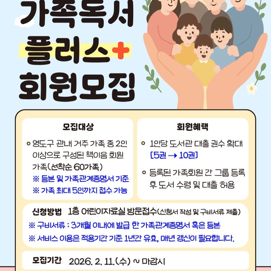 Photo by 영도도서관 on February 03, 2026. May be an image of text that says '가족극성 플러스+ 회원모집 모집대상 회원혜택 영도구 관내 거주 가족 중 2인 이상으로 구성된 책이음 회원 가족( (선착순 가족(선착순6 60가족) ※ 등본 및 가족관계증명서 기준 ※ 가족 최대 5인까지 접수 가능 1인당 도서관 대출 권수 확대 [5권 10권] 등록된 가족회원 간 그룹 그룹등록 등록 후 도서 수령 및 대출 허용 신청방법 1층 어린이지 방문접수(신청서 작성 및 구비서류 제출) ※구비서류 3개월 ※ 발급 한 한가족관계증명서 혹은 등본 ※ 서비스 이용은 적용기간 1간 기준 1년간 유효, 매년 갱신이 필요합니다. 모징기간 2026. 2. 11.(수)~마감시 11.(수) 2 마감시'.