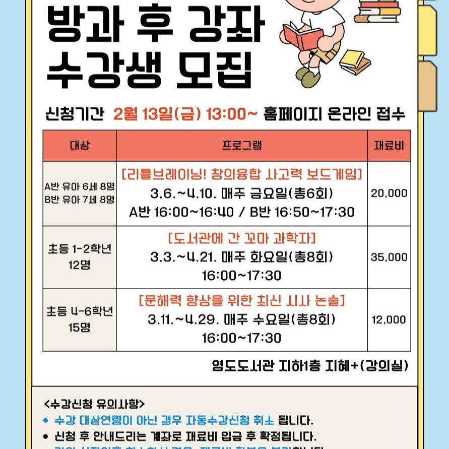 Photo by 영도도서관 on February 03, 2026. May be an image of text that says '방과 후 강좌 수강생 모집 신청기간 2월 13일(금) 13：00～ 홈페이지 온라인 접수 대상 프로그램 A반 유아 6세 8명 B반 유아 7세 8명 재료비 [리틀브레이닝! 창의융합 사고력 보드게 3.6.~4.10. 매주 금요일(총6회) 금요일( A반 16:00～16：40 / B반 16:50~17:30 20,000 초등 1-2학년 12명 초등 4-6학년 15명 35,000 도서관에 간 꼬마 과학자] 3.3.~4.21. 매주 화요일(총8회) 16:00～17:30 [문해력 향상을 위한 최신 시나 논출] 3.11.~4.29. 매주 수요일(총8회) 16：00～17：30 12,000 영도도서관 지하1층 지혜+ 지혜+(강의실) <수강신청 유의사항 수강 대상연령이 아닌 경우 자동수강신청 취소 됩니다. 신청 후 안내드리는 계좌로 재료비 입금 车 확정됩니다.'.