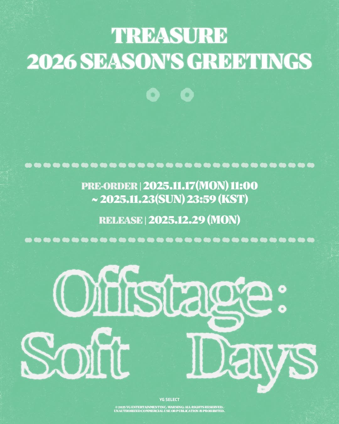 Photo by YG SELECT on November 18, 2025. May be an image of poster, magazine and text that says 'TREASURE 2026 SEASON'S GREETINGS PRE-ORDER 2025.11.17 2025.11.17(MON)11:00 MON) 11:00 ~2025.1.23(SUN)23:59(KST ~ ~2025.11.23(SUN) 23:59 (KST) RELEASE 2025.12.29 (MON) Ofistage: Soft Days YGSELECT LMITMIZECOAA CAETATETT.M.. 20WWOKNTERTAIRMEATINL'.