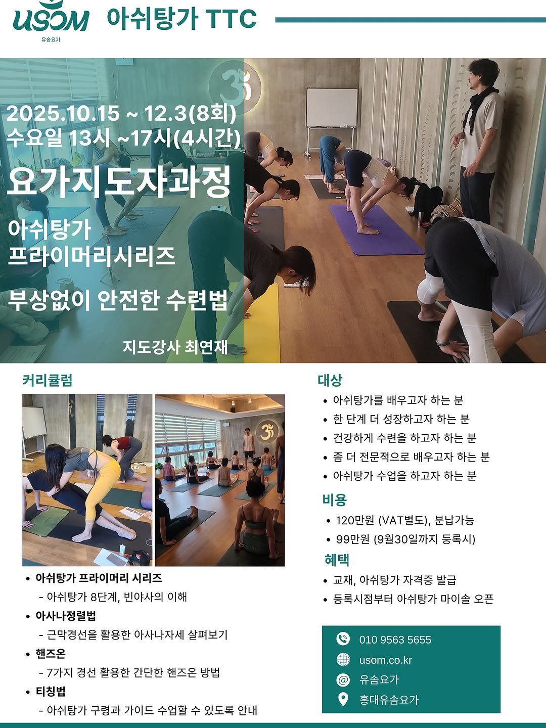 Photo by 최연재 • 아쉬탕가 안내자 | 유솜 요가지도자과정 RYT200 on September 03, 2025. May be an image of 8 people, people practicing yoga and text that says 'И3M 아쉬탕가 TTC 우승표기 2025.10.15 12.3(8회) 수요일 13시 ~17시( (4시간) 요가지. 요가지도자과정 아쉬탕가 프라이머리시리즈 부상없이 안전한 수련법 지도강사 최연재 커리큘럼 대상 아쉬탕가를 배우고자 하는 단계 더 성장하고자 하는 분 ㆍ건강하게 수련을 하고자 하는 분 ·좀더 전문적으로 배우 배우고자 하는 분 ㆍ아쉬탕가 수업을 하고자 하는 분 비용 ㆍ120만원 (.별도), 분납가능 ㆍ99만원 (9월30일까지 등록시) 혜택 ·교재, 아쉬탕가 자격증 발급 ·등록시점부터 아쉬탕가 마이슬 오픈 아쉬탕가 프라이머리 시리즈 아쉬탕가 8단계, 빈야사의 이해 아사나정렬법 -근막경선을 활용한 아사나자세 살펴보기 핸즈온 -7가지 경선 활용한 간단한 핸즈온 방법 ·티칭법 -아쉬탕가 구령과 가이드 수업할 수 있도록 안내 010 9563 95635655 5655 usom.co.kr usom. kr 유숨요가 홍대유솜요가'.