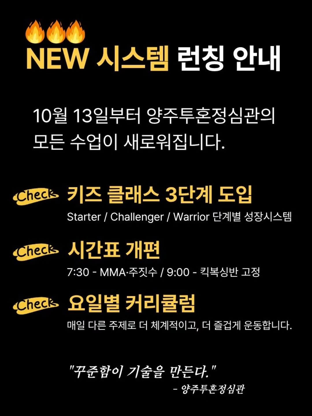 Photo by 킥복싱.주짓수.MMA | 양주투혼정심관 on October 12, 2025. May be an image of text that says 'NEW 시스템 런칭 안내 10월 13일부터 양주투혼정심관의 모든 수업이 새로워집니다. Check 키즈 클래스 3단계 도입 Starter/ Challenger/ Warrior 단계별 성장시스템 Check 시간표 개편 7:30 주짓수 9:00 킥복싱반 고정 Check 요일별 커리큘럼 매일 다른 주제로 더 체계적이고, 더 즐겁게 운동합니다. "꾸준함이 기술을 만든다." 양주투혼정심관'.
